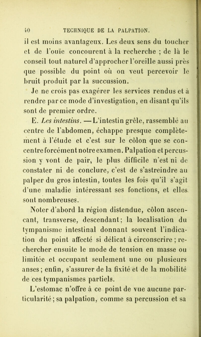 11 est moins avantageux. Les deux sens du toucher et de l’ouïe concourent à la recherche ; de là le conseil tout naturel d’approcher l’oreille aussi près que possible du point où on veut percevoir le bruit produit par la succussion. Je ne crois pas exagérer les services rendus et à rendre parce mode d’investigation, en disant qu’ils sont de premier ordre. E. Les intestins. —L’intestin grêle, rassemblé au centre de l’abdomen, échappe presque complète- ment à l’étude et c’est sur le côlon que se con- centre forcément notre examen. Palpation et percus- sion y vont de pair, le plus difficile n’est ni de constater ni de conclure, c’est de s’astreindre au palper du gros intestin, toutes les fois qu’il s’agit d’une maladie intéressant ses fonctions, et elles, sont nombreuses. Noter d’abord la région distendue, côlon ascen- cant, transverse, descendant; la localisation du tympanisme intestinal donnant souvent l’indica- tion du point affecté si délicat à circonscrire ; re- chercher ensuite le mode de tension en masse ou limitée et occupant seulement une ou plusieurs anses ; enfin, s’assurer de la fixité et de la mobilité de ces tympanismes partiels. L’estomac n’offre à ce point de vue aucune par- ticularité; sa palpation, comme sa percussion et sa