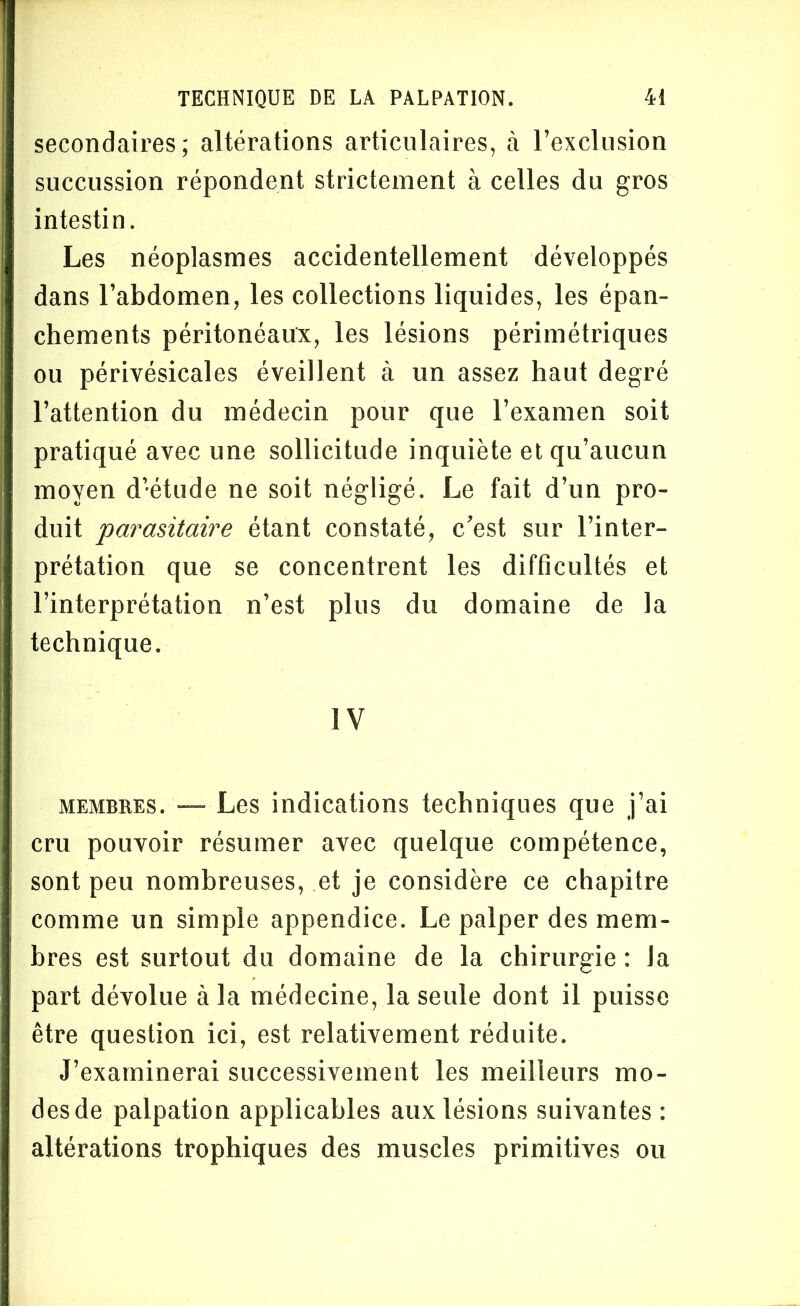 secondaires; altérations articulaires, à l’exclusion succussion répondent strictement à celles du gros intestin. Les néoplasmes accidentellement développés dans l’abdomen, les collections liquides, les épan- chements péritonéaux, les lésions périmétriques ou périvésicales éveillent à un assez haut degré l’attention du médecin pour que l’examen soit pratiqué avec une sollicitude inquiète et qu’aucun moyen d’étude ne soit négligé. Le fait d’un pro- duit parasitaire étant constaté, c'est sur l’inter- prétation que se concentrent les difficultés et l’interprétation n’est plus du domaine de la technique. IV membres. — Les indications techniques que j’ai cru pouvoir résumer avec quelque compétence, sont peu nombreuses, et je considère ce chapitre comme un simple appendice. Le palper des mem- bres est surtout du domaine de la chirurgie : la part dévolue à la médecine, la seule dont il puisse être question ici, est relativement réduite. J’examinerai successivement les meilleurs mo- des de palpation applicables aux lésions suivantes : altérations trophiques des muscles primitives ou
