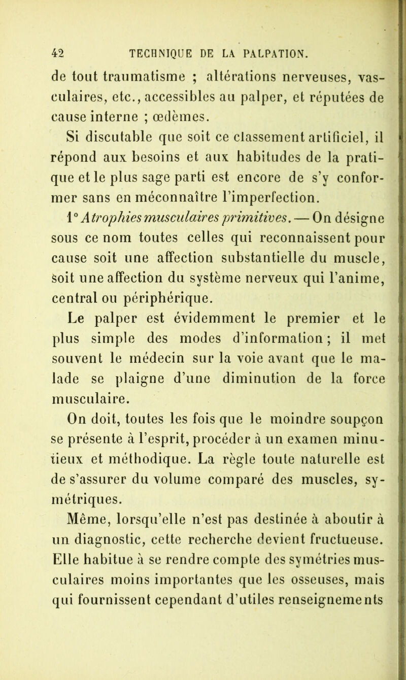 de tout traumatisme ; altérations nerveuses, vas- culaires, etc., accessibles au palper, et réputées de cause interne ; œdèmes. Si discutable que soit ce classement artificiel, il répond aux besoins et aux habitudes de la prati- que et le plus sage parti est encore de s’y confor- mer sans en méconnaître l’imperfection. 1° Atrophies musculaires primitives. — On désigne sous ce nom toutes celles qui reconnaissent pour cause soit une affection substantielle du muscle, Soit une affection du système nerveux qui l’anime, central ou périphérique. Le palper est évidemment le premier et le plus simple des modes d’information ; il met souvent le médecin sur la voie avant que le ma- lade se plaigne d’une diminution de la force musculaire. On doit, toutes les fois que le moindre soupçon se présente à l’esprit, procéder à un examen minu- tieux et méthodique. La règle toute naturelle est de s’assurer du volume comparé des muscles, sy- métriques. Même, lorsqu’elle n’est pas destinée à aboutir à un diagnostic, cette recherche devient fructueuse. Elle habitue à se rendre compte des symétries mus- culaires moins importantes que les osseuses, mais qui fournissent cependant d’utiles renseignements