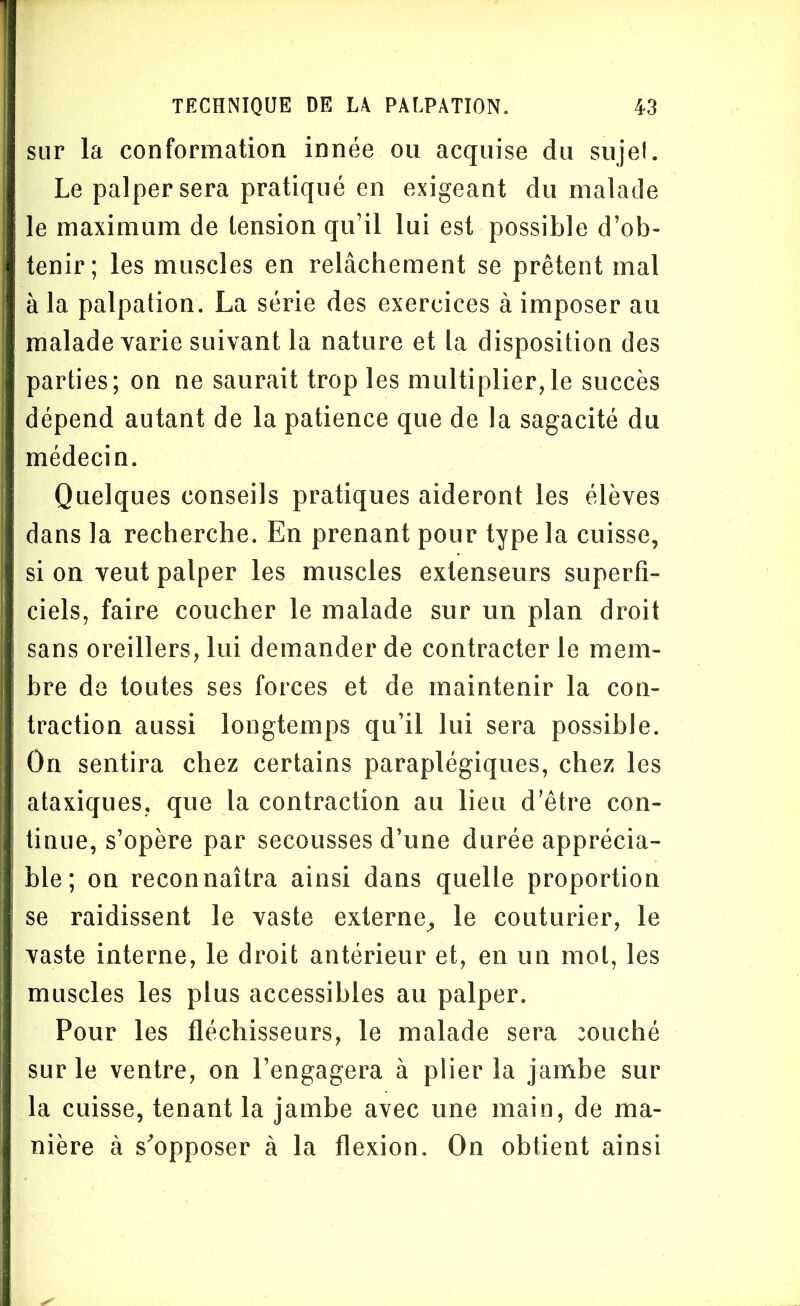 sur la conformation innée ou acquise du sujet. Le palper sera pratiqué en exigeant du malade le maximum de tension qu’il lui est possible d’ob- tenir; les muscles en relâchement se prêtent mal à la palpation. La série des exercices à imposer au malade varie suivant la nature et la disposition des parties; on ne saurait trop les multiplier,le succès dépend autant de la patience que de la sagacité du médecin. Quelques conseils pratiques aideront les élèves dans la recherche. En prenant pour type la cuisse, si on veut palper les muscles extenseurs superfi- ciels, faire coucher le malade sur un plan droit sans oreillers, lui demander de contracter le mem- bre de toutes ses forces et de maintenir la con- traction aussi longtemps qu’il lui sera possible. On sentira chez certains paraplégiques, chez les ataxiques, que la contraction au lieu d’être con- tinue, s’opère par secousses d’une durée apprécia- ble; on reconnaîtra ainsi dans quelle proportion se raidissent le vaste externe, le couturier, le vaste interne, le droit antérieur et, en un mot, les muscles les plus accessibles au palper. Pour les fléchisseurs, le malade sera muché sur le ventre, on l’engagera à plier la jambe sur la cuisse, tenant la jambe avec une main, de ma- nière à s'opposer à la flexion. On obtient ainsi