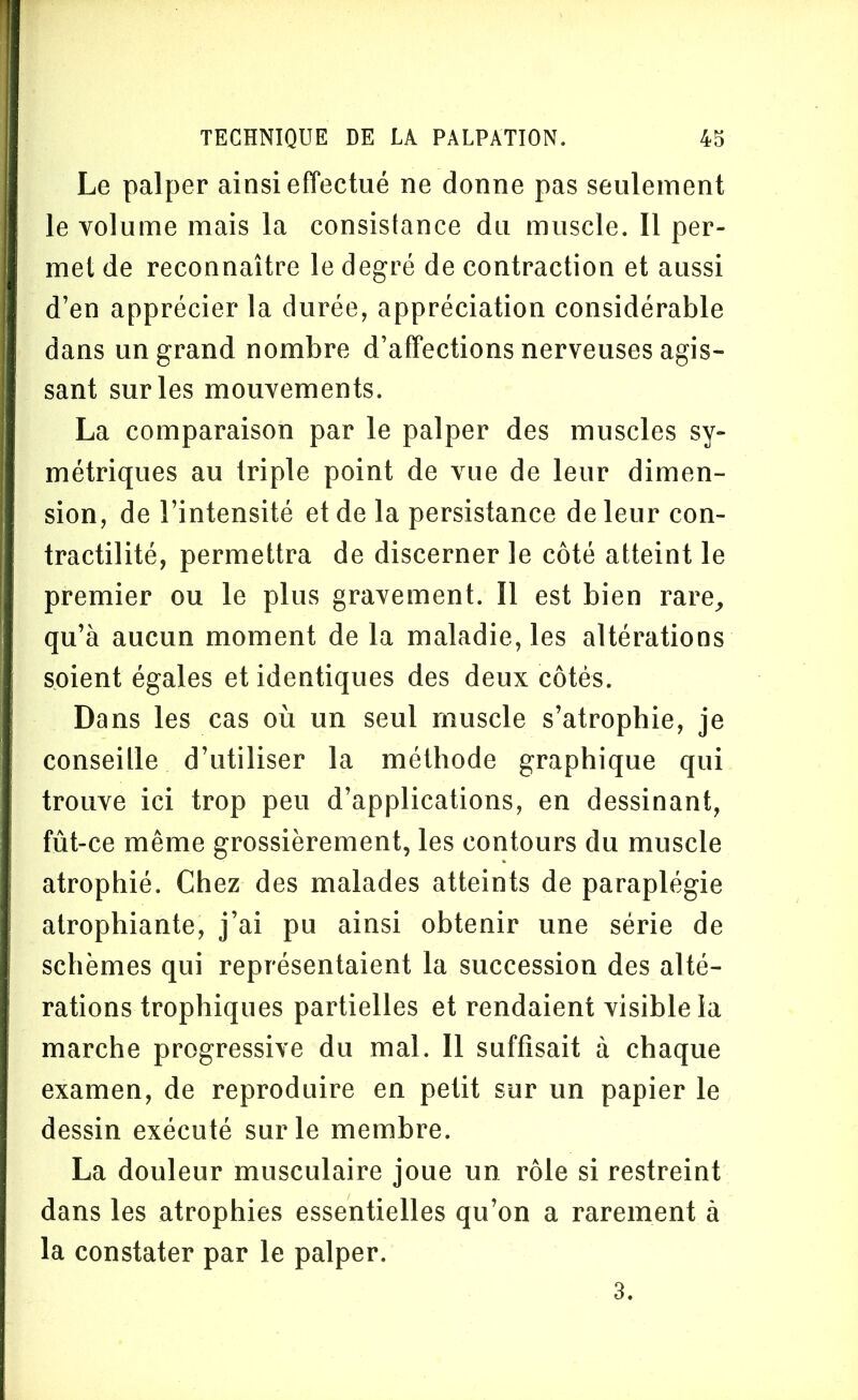 Le palper ainsi effectué ne donne pas seulement le volume mais la consistance du muscle. Il per- met de reconnaître le degré de contraction et aussi d’en apprécier la durée, appréciation considérable dans un grand nombre d’affections nerveuses agis- sant sur les mouvements. La comparaison par le palper des muscles sy- métriques au triple point de vue de leur dimen- sion, de l’intensité et de la persistance de leur con- tractilité, permettra de discerner le côté atteint le premier ou le plus gravement. Il est bien rare, qu’à aucun moment de la maladie, les altérations soient égales et identiques des deux côtés. Dans les cas où un seul muscle s’atrophie, je conseille d’utiliser la méthode graphique qui trouve ici trop peu d’applications, en dessinant, fût-ce même grossièrement, les contours du muscle atrophié. Chez des malades atteints de paraplégie atrophiante, j’ai pu ainsi obtenir une série de schèmes qui représentaient la succession des alté- rations trophiques partielles et rendaient visible la marche progressive du mal. Il suffisait à chaque examen, de reproduire en petit sur un papier le dessin exécuté sur le membre. La douleur musculaire joue un rôle si restreint dans les atrophies essentielles qu’on a rarement à la constater par le palper. 3.