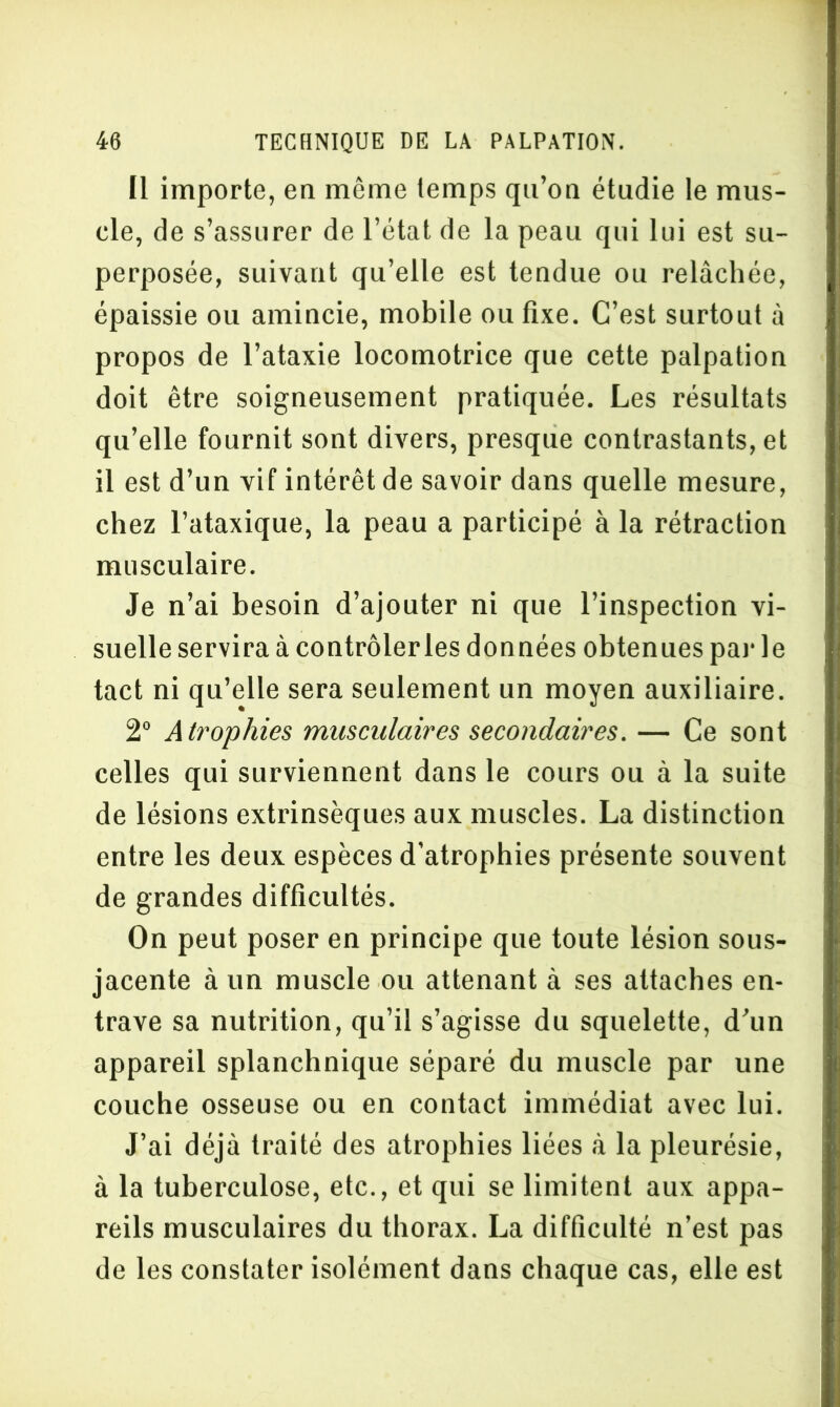 Il importe, en même temps qu’on étudie le mus- cle, de s’assurer de l’état de la peau qui lui est su- perposée, suivant qu’elle est tendue ou relâchée, épaissie ou amincie, mobile ou fixe. C’est surtout à propos de l’ataxie locomotrice que cette palpation doit être soigneusement pratiquée. Les résultats qu’elle fournit sont divers, presque contrastants, et il est d’un vif intérêt de savoir dans quelle mesure, chez l’ataxique, la peau a participé à la rétraction musculaire. Je n’ai besoin d’ajouter ni que l’inspection vi- suelle servira à contrôler les données obtenues par le tact ni qu’elle sera seulement un moyen auxiliaire. 2° Atrophies musculaires secondaires. — Ce sont celles qui surviennent dans le cours ou à la suite de lésions extrinsèques aux muscles. La distinction entre les deux espèces d’atrophies présente souvent de grandes difficultés. On peut poser en principe que toute lésion sous- jacente à un muscle ou attenant à ses attaches en- trave sa nutrition, qu’il s’agisse du squelette, d’un appareil splanchnique séparé du muscle par une couche osseuse ou en contact immédiat avec lui. J’ai déjà traité des atrophies liées à la pleurésie, à la tuberculose, etc., et qui se limitent aux appa- reils musculaires du thorax. La difficulté n’est pas de les constater isolément dans chaque cas, elle est