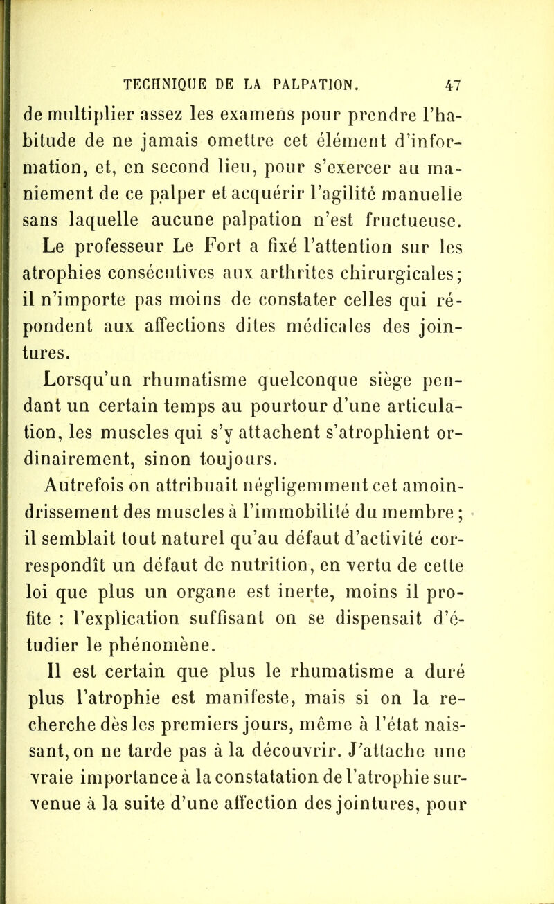 de multiplier assez les examens pour prendre l’ha- bitude de ne jamais omettre cet élément d’infor- mation, et, en second lieu, pour s’exercer au ma- niement de ce palper et acquérir l’agilité manuelle sans laquelle aucune palpation n’est fructueuse. Le professeur Le Fort a fixé l’attention sur les atrophies consécutives aux arthrites chirurgicales; il n’importe pas moins de constater celles qui ré- pondent aux affections dites médicales des join- tures. Lorsqu’un rhumatisme quelconque siège pen- dant un certain temps au pourtour d’une articula- tion, les muscles qui s’y attachent s’atrophient or- dinairement, sinon toujours. Autrefois on attribuait négligemment cet amoin- drissement des muscles à l’immobilité du membre ; il semblait tout naturel qu’au défaut d’activité cor- respondît un défaut de nutrition, en vertu de cette loi que plus un organe est inerte, moins il pro- fite : l’explication suffisant on se dispensait d’é- tudier le phénomène. 11 est certain que plus le rhumatisme a duré plus l’atrophie est manifeste, mais si on la re- cherche dès les premiers jours, même à l’état nais- sant, on ne tarde pas à la découvrir. J'attache une vraie importance à la constatation de l’atrophie sur- venue à la suite d’une affection des jointures, pour