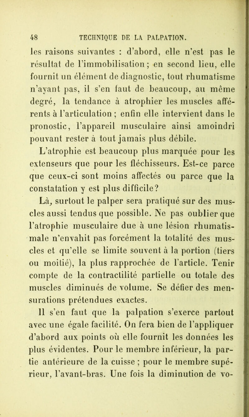 les raisons suivantes : d’abord, elle n’est pas le résultat de l’immobilisation; en second lieu, elle fournit un élément de diagnostic, tout rhumatisme n’ayant pas, il s’en faut de beaucoup, au même degré, la tendance à atrophier les muscles affé- rents à l’articulation ; enfin elle intervient dans le pronostic, l’appareil musculaire ainsi amoindri pouvant rester à tout jamais plus débile. L’atrophie est beaucoup plus marquée pour les extenseurs que pour les fléchisseurs. Est-ce parce que ceux-ci sont moins affectés ou parce que la constatation y est plus difficile? Là, surtout le palper sera pratiqué sur des mus- cles aussi tendus que possible. Ne pas oublier que l’atrophie musculaire due à une lésion rhumatis- male n’envahit pas forcément la totalité des mus- cles et qu’elle se limite souvent à la portion (tiers ou moitié), la plus rapprochée de l’article. Tenir compte de la contractilité partielle ou totale des muscles diminués de volume. Se défier des men- surations prétendues exactes. 11 s’en faut que la palpation s’exerce partout avec une égale facilité. On fera bien de l’appliquer d’abord aux points où elle fournit les données les plus évidentes. Pour le membre inférieur, la par- tie antérieure de la cuisse ; pour le membre supé- rieur, l’avant-bras. Une fois la diminution de vo-