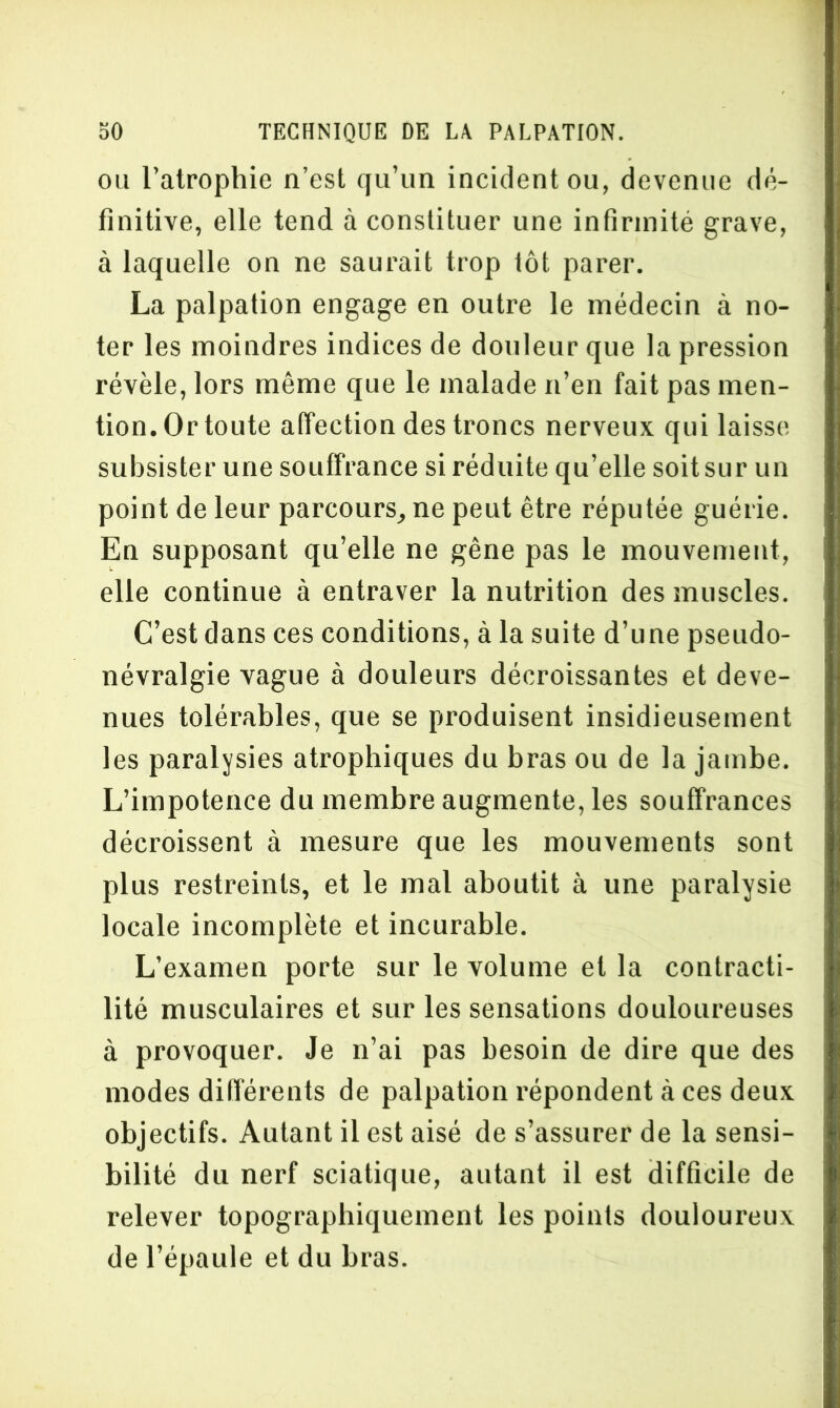 ou l’atrophie n’est qu’un incident ou, devenue dé- finitive, elle tend à constituer une infirmité grave, à laquelle on ne saurait trop tôt parer. La palpation engage en outre le médecin à no- ter les moindres indices de douleur que la pression révèle, lors même que le malade n’en fait pas men- tion. Or toute affection des troncs nerveux qui laisse subsister une souffrance si réduite qu’elle soitsur un point de leur parcours, ne peut être réputée guérie. En supposant qu’elle ne gêne pas le mouvement, elle continue à entraver la nutrition des muscles. C’est dans ces conditions, à la suite d’une pseudo- névralgie vague à douleurs décroissantes et deve- nues tolérables, que se produisent insidieusement les paralysies atrophiques du bras ou de la jambe. L’impotence du membre augmente, les souffrances décroissent à mesure que les mouvements sont plus restreints, et le mal aboutit à une paralysie locale incomplète et incurable. L’examen porte sur le volume et la contracti- lité musculaires et sur les sensations douloureuses à provoquer. Je n’ai pas besoin de dire que des modes différents de palpation répondent à ces deux objectifs. Autant il est aisé de s’assurer de la sensi- bilité du nerf sciatique, autant il est difficile de relever topographiquement les points douloureux de l’épaule et du bras.