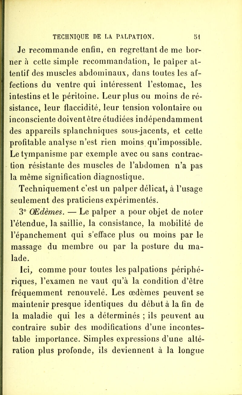 Je recommande enfin, en regrettant de me bor- ner à cette simple recommandation, le palper at- tentif des muscles abdominaux, dans toutes les af- fections du ventre qui intéressent l’estomac, les intestins et le péritoine. Leur plus ou moins de ré- sistance, leur flaccidité, leur tension volontaire ou inconsciente doiventêtre étudiées indépendamment des appareils splanchniques sous-jacents, et cette profitable analyse n’est rien moins qu’impossible. Le tympanisme par exemple avec ou sans contrac- tion résistante des muscles de l’abdomen n’a pas la même signification diagnostique. Techniquement c’est un palper délicat, à l’usage seulement des praticiens expérimentés. 3° Œdèmes. — Le palper a pour objet de noter l’étendue, la saillie, la consistance, la mobilité de l’épanchement qui s’efface plus ou moins par le massage du membre ou par la posture du ma- lade. Ici, comme pour toutes les palpations périphé- riques, l’examen ne vaut qu’à la condition d’être fréquemment renouvelé. Les œdèmes peuvent se maintenir presque identiques du début à la fin de la maladie qui les a déterminés ; ils peuvent au contraire subir des modifications d’une incontes- table importance. Simples expressions d’une alté- ration plus profonde, ils deviennent à la longue