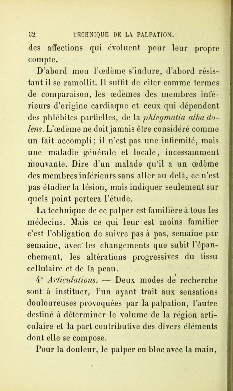 des affections qui évoluent pour leur propre compte. D’abord mou l’œdème s’indure, d’abord résis- tant il se ramollit. Il suffit de citer comme termes de comparaison, les œdèmes des membres infé- rieurs d’origine cardiaque et ceux qui dépendent des phlébites partielles, de la phlegmatia albado- lens. L’œdème ne doit jamais être considéré comme un fait accompli; il n’est pas une infirmité, mais une maladie générale et locale, incessamment mouvante. Dire d'un malade qu’il a un œdème des membres inférieurs sans aller au delà, ce n’est pas étudier la lésion, mais indiquer seulement sur quels point portera l’étude. La technique de ce palper est familière à tous les médecins. Mais ce qui leur est moins familier c’est l’obligation de suivre pas à pas, semaine par semaine, avec les changements que subit l’épan- chement, les altérations progressives du tissu cellulaire et de la peau. 4° Articulations. — Deux modes de recherche sont à instituer, l’un ayant trait aux sensations douloureuses provoquées par la palpation, l’autre destiné à déterminer le volume de la région arti- culaire et la part contributive des divers éléments dont elle se compose. Pour la douleur, le palper en bloc avec la main,