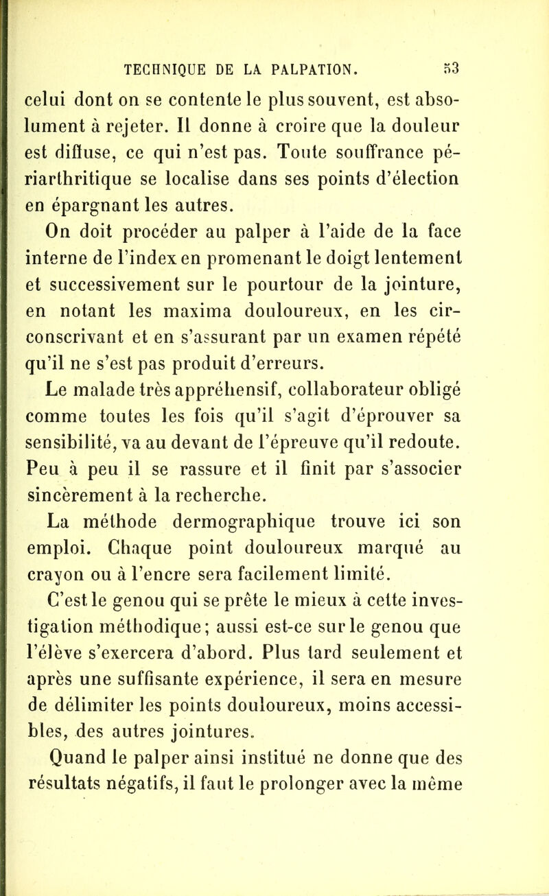 celui dont on se contente le plus souvent, est abso- lument à rejeter. Il donne à croire que la douleur est diffuse, ce qui n’est pas. Toute souffrance pé- riarthritique se localise dans ses points d’élection en épargnant les autres. On doit procéder au palper à l’aide de la face interne de l’index en promenant le doigt lentement et successivement sur le pourtour de la jointure, en notant les maxima douloureux, en les cir- conscrivant et en s’assurant par un examen répété qu’il ne s’est pas produit d’erreurs. Le malade très appréhensif, collaborateur obligé comme toutes les fois qu’il s’agit d’éprouver sa sensibilité, va au devant de l’épreuve qu’il redoute. Peu à peu il se rassure et il finit par s’associer sincèrement à la recherche. La méthode dermograpliique trouve ici son emploi. Chaque point douloureux marqué au crayon ou à l’encre sera facilement limité. C’est le genou qui se prête le mieux à cette inves- tigation méthodique; aussi est-ce sur le genou que l’élève s’exercera d’abord. Plus tard seulement et après une suffisante expérience, il sera en mesure de délimiter les points douloureux, moins accessi- bles, des autres jointures. Quand le palper ainsi institué ne donne que des résultats négatifs, il faut le prolonger avec la même