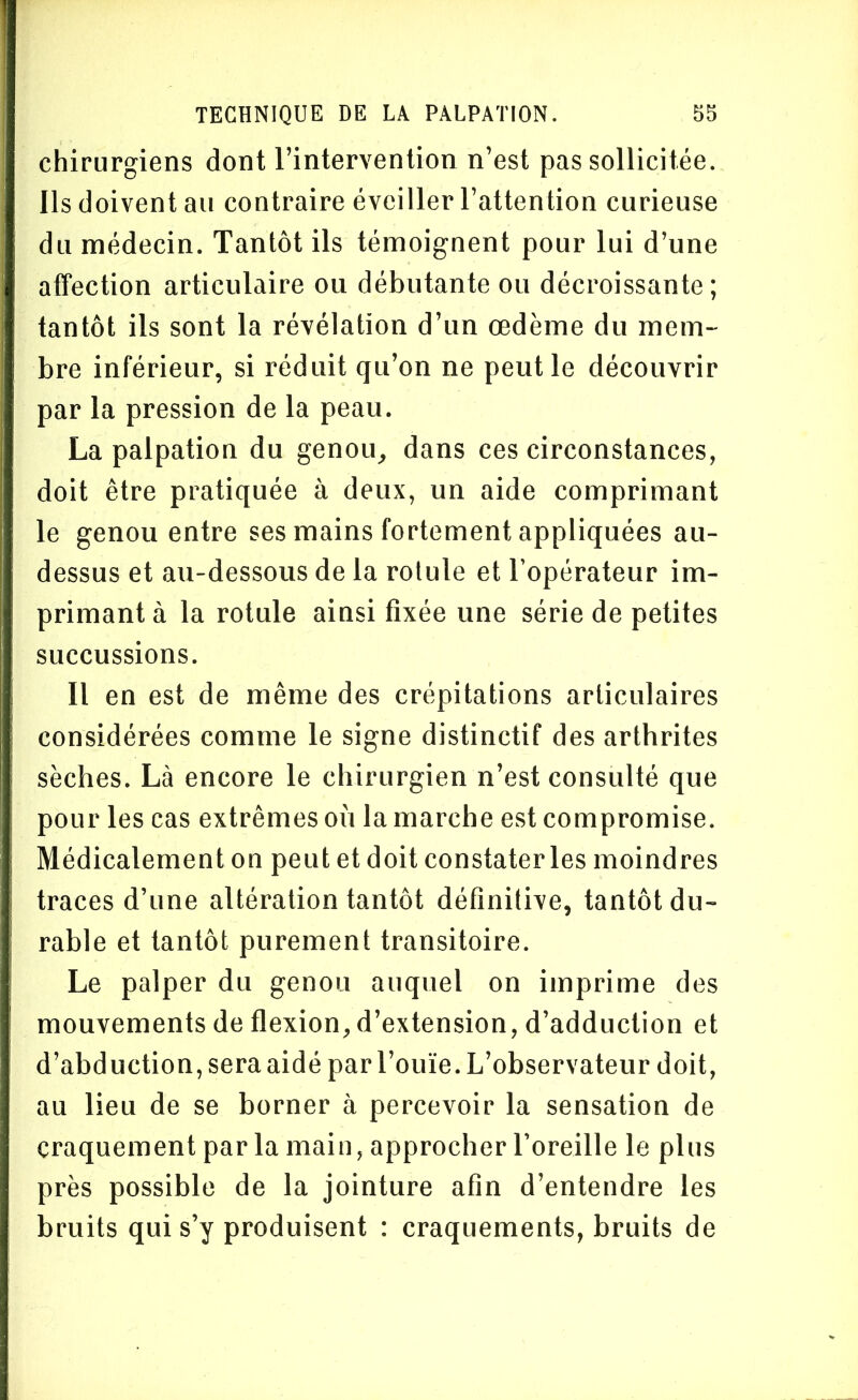 chirurgiens dont l’intervention n’est pas sollicitée. Ils doivent au contraire éveiller l’attention curieuse du médecin. Tantôt ils témoignent pour lui d’une affection articulaire ou débutante ou décroissante; tantôt ils sont la révélation d’un œdème du mem- bre inférieur, si réduit qu’on ne peut le découvrir par la pression de la peau. La palpation du genou, dans ces circonstances, doit être pratiquée à deux, un aide comprimant le genou entre ses mains fortement appliquées au- dessus et au-dessous de la rolule et l'opérateur im- primant à la rotule ainsi fixée une série de petites succussions. Il en est de même des crépitations articulaires considérées comme le signe distinctif des arthrites sèches. Là encore le chirurgien n’est consulté que pour les cas extrêmes où la marche est compromise. Médicalement on peut et doit constater les moindres traces d’une altération tantôt définitive, tantôt du- rable et tantôt purement transitoire. Le palper du genou auquel on imprime des mouvements de flexion, d’extension, d’adduction et d’abduction, sera aidé par l’ouïe. L’observateur doit, au lieu de se borner à percevoir la sensation de craquement parla main, approcher l’oreille le plus près possible de la jointure afin d’entendre les bruits qui s’y produisent : craquements, bruits de