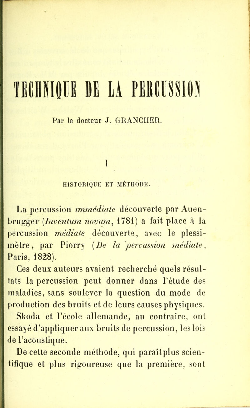 Par le docteur J. GRANCHER. I HISTORIQUE ET MÉTHODE. La percussion immédiate découverte par Auen- brugger[Inventum novum, 1781) a fait place à la percussion médiate découverte, avec le plessi- mètre, par Piorry [De la 'percussion médiate, Paris, 1828). Ces deux auteurs avaient recherché quels résul- tats la percussion peut donner dans l’étude des maladies, sans soulever la question du mode de production des bruits et de leurs causes physiques. Skoda et l’école allemande, au contraire, ont essayé d’appliquer aux bruits de percussion, les lois de l’acoustique. De celte seconde méthode, qui paraîtplus scien- tifique et plus rigoureuse que la première, sont