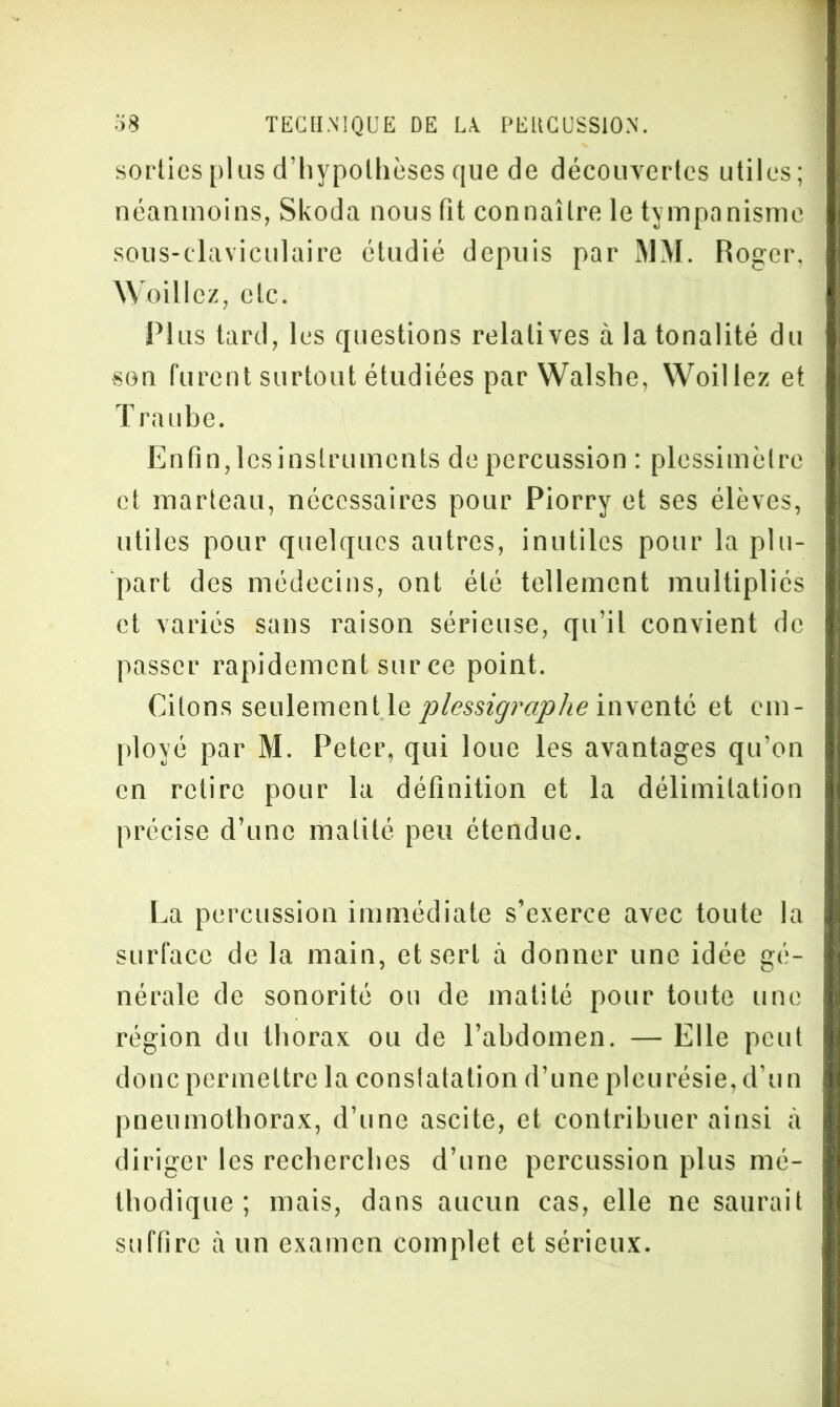 sorties plus d’hypolhèses que de découvertes utiles; néanmoins, Skoda nous fit connaître le tympanisme sous-claviculaire étudié depuis par MM. Roger, \\ oillcz, etc. Plus tard, les questions relatives à la tonalité du son furent surtout étudiées par Walshe, Woillez et T raube. Enfin, lcsinslruments de percussion : plcssimèlre et marteau, nécessaires pour Piorry et ses élèves, utiles pour quelques autres, inutiles pour la plu- part des médecins, ont été tellement multipliés et variés sans raison sérieuse, qu’il convient de passer rapidement sur ce point. Citons seulement le plessigrciphe inventé et em- ployé par M. Peter, qui loue les avantages qu’on en retire pour la définition et la délimitation précise d’une matité peu étendue. La percussion immédiate s’exerce avec toute la surface de la main, et sert à donner une idée gé- nérale de sonorité ou de matité pour toute une région du thorax ou de l’abdomen. — Elle peut donc permettre la constatation d’une pleurésie, d’un pneumothorax, d’une ascite, et contribuer ainsi à diriger les recherches d’une percussion plus mé- thodique ; mais, dans aucun cas, elle ne saurait suffire à un examen complet et sérieux.