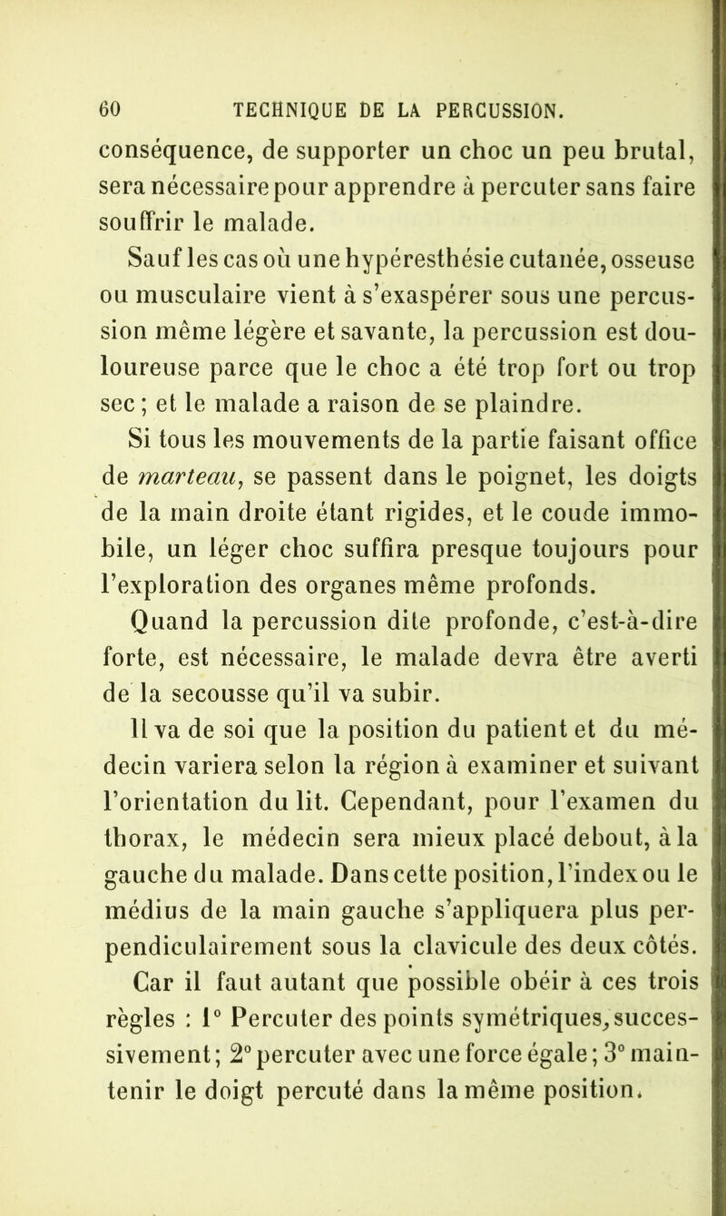 conséquence, de supporter un choc un peu brutal, sera nécessaire pour apprendre à percuter sans faire souffrir le malade. Sauf les cas où une hypéresthésie cutanée, osseuse ou musculaire vient à s’exaspérer sous une percus- sion même légère et savante, la percussion est dou- loureuse parce que le choc a été trop fort ou trop sec ; et le malade a raison de se plaindre. Si tous les mouvements de la partie faisant office de marteau, se passent dans le poignet, les doigts de la main droite étant rigides, et le coude immo- bile, un léger choc suffira presque toujours pour l’exploration des organes même profonds. Quand la percussion dite profonde, c’est-à-dire forte, est nécessaire, le malade devra être averti de la secousse qu’il va subir. 11 va de soi que la position du patient et du mé- decin variera selon la région à examiner et suivant l’orientation du lit. Cependant, pour l’examen du thorax, le médecin sera mieux placé debout, à la gauche du malade. Danscette position, l’index ou le médius de la main gauche s’appliquera plus per- pendiculairement sous la clavicule des deux côtés. Car il faut autant que possible obéir à ces trois règles : 1° Percuter des points symétriques, succes- sivement; 2°percuter avec une force égale; 3° main- tenir le doigt percuté dans la même position.