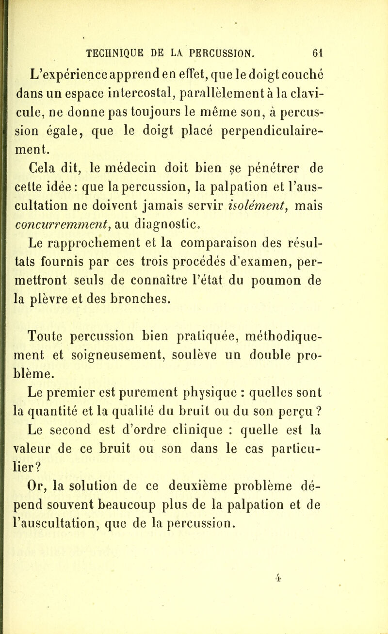 L’expérience apprend en effet, que le doigt couché dans un espace intercostal, parallèlement à la clavi- cule, ne donne pas toujours le même son, à percus- sion égale, que le doigt placé perpendiculaire- ment. Cela dit, le médecin doit bien se pénétrer de cette idée: que la percussion, la palpation et l’aus- cultation ne doivent jamais servir isolément, mais concurremment, au diagnostic. Le rapprochement et la comparaison des résul- tats fournis par ces trois procédés d’examen, per- mettront seuls de connaître l’état du poumon de la plèvre et des bronches. Toute percussion bien pratiquée, méthodique- ment et soigneusement, soulève un double pro- blème. Le premier est purement physique : quelles sont la quantité et la qualité du bruit ou du son perçu ? Le second est d’ordre clinique : quelle est la valeur de ce bruit ou son dans le cas particu- lier? Or, la solution de ce deuxième problème dé- pend souvent beaucoup plus de la palpation et de l’auscultation, que de la percussion.