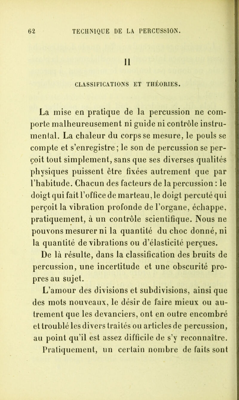 Il CLASSIFICATIONS ET THÉORIES. La mise en pratique de la percussion ne com- porte malheureusement ni guide ni contrôle instru- mental. La chaleur du corps se mesure, le pouls se compte et s’enregistre ; le son de percussion se per- çoit tout simplement, sans que ses diverses qualités physiques puissent être fixées autrement que par l’habitude. Chacun des facteurs de la percussion : le doigt qui fait l’office de marteau,le doigt percuté qui perçoit la vibration profonde de l’organe, échappe, pratiquement, à un contrôle scientifique. Nous ne pouvons mesurer ni la quantité du choc donné, ni la quantité de vibrations ou d’élasticité perçues. De là résulte, dans la classification des bruits de percussion, une incertitude et une obscurité pro- pres au sujet. L’amour des divisions et subdivisions, ainsi que des mots nouveaux, le désir de faire mieux ou au- trement que les devanciers, ont en outre encombré et troublé les divers traités ou articles de percussion, au point qu’il est assez difficile de s’y reconnaître. Pratiquement, un certain nombre de faits sont