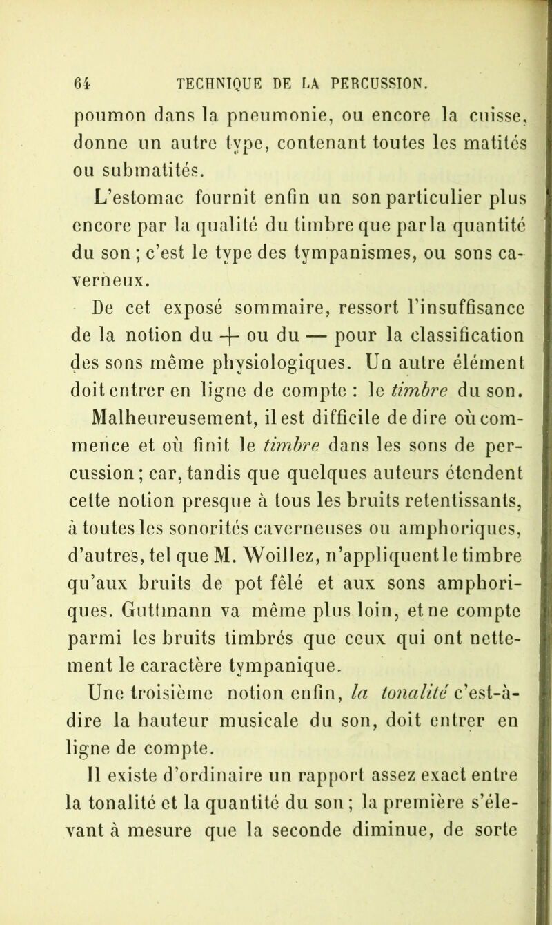 poumon dans la pneumonie, ou encore la cuisse, donne un autre type, contenant toutes les matités ou submatités. L’estomac fournit enfin un son particulier plus encore par la qualité du timbre que parla quantité du son ; c’est le type des tympanismes, ou sons ca- verneux. De cet exposé sommaire, ressort l’insuffisance de la notion du + ou du — pour la classification des sons même physiologiques. Un autre élément doit entrer en ligne de compte : le timbre du son. Malheureusement, il est difficile de dire où com- mence et où finit le timbre dans les sons de per- cussion; car, tandis que quelques auteurs étendent cette notion presque à tous les bruits retentissants, à toutes les sonorités caverneuses ou amphoriques, d’autres, tel que M. Woillez, n’appliquent le timbre qu’aux bruits de pot fêlé et aux sons amphori- ques. Gutlinann va même plus loin, et ne compte parmi les bruits timbrés que ceux qui ont nette- ment le caractère tympanique. Une troisième notion enfin, la tonalité c’est-à- dire la hauteur musicale du son, doit entrer en ligne de compte. Il existe d’ordinaire un rapport assez exact entre la tonalité et la quantité du son ; la première s’éle- vant à mesure que la seconde diminue, de sorte