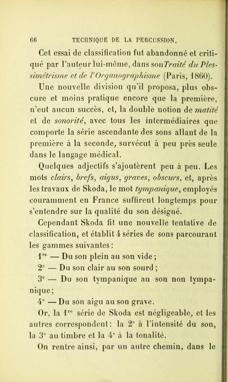 Cet essai de classification fut abandonné et criti- qué par l’auteur lui-même, dans souTraité du Pies- simétrisme et de l’Organographisme (Paris, 1860). Une nouvelle division qu’il proposa, plus obs- cure et moins pratique encore que la première, n’eut aucun succès, et, la double notion de matité et de sonorité, avec tous les intermédiaires que comporte la série ascendante des sons allant de la première à la seconde, survécut à peu près seule dans le langage médical. Quelques adjectifs s’ajoutèrent peu à peu. Les mots clairs, brefs, aigus, graves, obscurs, et, après les travaux de Skoda, le mot tympanique, employés couramment en France suffirent longtemps pour s’entendre sur la qualité du son désigné. Cependant Skoda fit une nouvelle tentative de classification, et établit 4 séries de sons parcourant les gammes suivantes : lre — Du son plein au son vide ; 2e — Du son clair au son sourd ; 3e — Du son tympanique au son non tympa- nique ; 4e —Du son aigu au son grave. Or, la lre série de Skoda est négligeable, et les autres correspondent: la 2e à l’intensité du son, la 3e au timbre et la 4° à la tonalité. On rentre ainsi, par un autre chemin, dans le