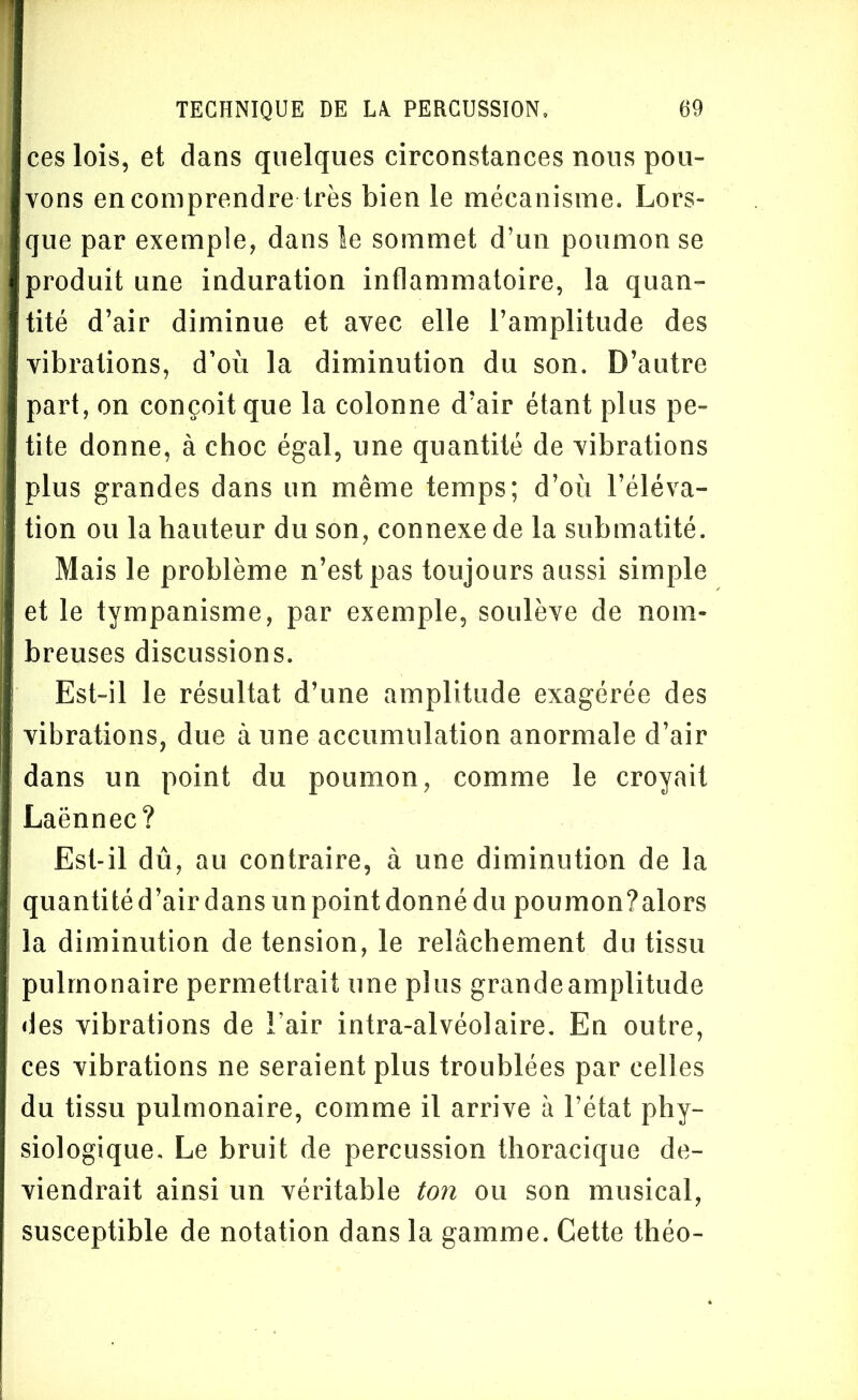 ces lois, et dans quelques circonstances nous pou- vons en comprendre très bien le mécanisme. Lors- que par exemple, dans le sommet d’un poumon se produit une induration inflammatoire, la quan- tité d’air diminue et avec elle l’amplitude des vibrations, d’on la diminution du son. D’autre part, on conçoit que la colonne d’air étant plus pe- tite donne, à choc égal, une quantité de vibrations plus grandes dans un même temps; d’où l’éléva- tion ou la hauteur du son, connexe de la submatité. Mais le problème n’est pas toujours aussi simple et le tympanisme, par exemple, soulève de nom- breuses discussions. Est-il le résultat d’une amplitude exagérée des vibrations, due à une accumulation anormale d’air dans un point du poumon, comme le croyait Laënnec? Est-il dû, au contraire, à une diminution de la quantitéd’airdans un point donné du poumon?alors la diminution de tension, le relâchement du tissu pulmonaire permettrait une plus grandeamplitude des vibrations de Fair intra-alvéolaire. En outre, ces vibrations ne seraient plus troublées par celles du tissu pulmonaire, comme il arrive à l’état phy- siologique, Le bruit de percussion thoracique de- viendrait ainsi un véritable ton ou son musical, susceptible de notation dans la gamme. Cette théo-