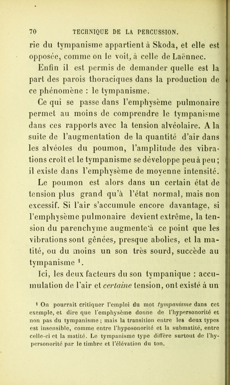 rie du tympanisme appartient à Skoda, et elle est opposée, comme on le voit, à celle de Laënnec. Enfin il est permis de demander quelle est la part des parois thoraciques dans la production de ce phénomène : le tympanisme. Ce qui se passe dans l’emphysème pulmonaire permet au moins de comprendre le tympanisme dans ces rapports avec la tension alvéolaire. A la suite de l’augmentation de la quantité d’air dans les alvéoles du poumon, l’amplitude des vibra- tions croît et le tympanisme se développe peu à peu ; il existe dans l’emphysème de moyenne intensité. Le poumon est alors dans un certain état de tension plus grand qu’à l’état normal, mais non excessif. Si l’air s’accumule encore davantage, si l’emphysème pulmonaire devient extrême, la ten- sion du parenchyme augmente‘à ce point que les vibrations sont gênées, presque abolies, et la ma- tité, ou du moins un son très sourd, succède au tympanisme 1. Ici, les deux facteurs du son tympanique : accu- mulation de l’air et certaine tension, ont existé à un 1 On pourrait critiquer l’emploi du mot tympanisme dans cet exemple, et dire que l'emphysème donne de l’hypersonorité et non pas du tympanisme ; mais la transition entre les deux types est insensible, comme entre l’hyposonorité et la submatité, entre celle-ci et la matité. Le tympanisme type diffère surtout de l'hy- personorité par le timbre et Télévation du ton.