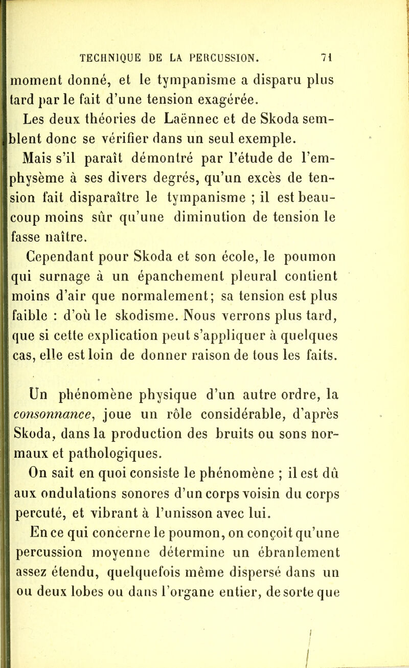 moment donné, et le tympanisme a disparu plus tard par le fait d’une tension exagérée. Les deux théories de Laënnec et de Skoda sem- blent donc se vérifier dans un seul exemple. Mais s’il paraît démontré par l’étude de l’em- physème à ses divers degrés, qu’un excès de ten- sion fait disparaître le tympanisme ; il est beau- coup moins sûr qu’une diminution de tension le fasse naître. Cependant pour Skoda et son école, le poumon qui surnage à un épanchement pleural contient moins d’air que normalement; sa tension est plus faible : d’où le skodisme. Nous verrons plus tard, que si cette explication peut s’appliquer à quelques cas, elle est loin de donner raison de tous les faits. Un phénomène physique d’un autre ordre, la consonnance, joue un rôle considérable, d’après i Skoda, dans la production des bruits ou sons nor- maux et pathologiques. On sait en quoi consiste le phénomène ; il est dû aux ondulations sonores d’un corps voisin du corps percuté, et vibrant à l’unisson avec lui. En ce qui concerne le poumon, on conçoit qu’une percussion moyenne détermine un ébranlement assez étendu, quelquefois même dispersé dans un ou deux lobes ou dans l’organe entier, de sorte que I I