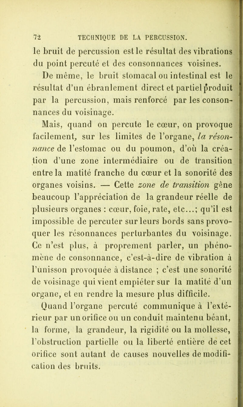 le bruit de percussion est le résultat des vibrations du point percuté et des consonnances voisines. De même, le bruit stomacal ou intestinal est le résultat d’un ébranlement direct et partiel produit par la percussion, mais renforcé par les conson- nances du voisinage. Mais, quand on percute le cœur, on provoque facilement, sur les limites de l’organe, la réson- nance de l’estomac ou du poumon, d’où la créa- tion d’une zone intermédiaire ou de transition entre la matité franche du cœur et la sonorité des organes voisins. — Cette zone de transition gène beaucoup l’appréciation de la grandeur réelle de plusieurs organes : cœur, foie, rate, etc...; qu’il est impossible de percuter sur leurs bords sans provo- quer les résonnances perturbantes du voisinage. Ce n’est plus, à proprement parler, un phéno- mène de consonnance, c’est-à-dire de vibration à l’unisson provoquée à distance ; c’est une sonorité de voisinage qui vient empiéter sur la matité d’un organe, et en rendre la mesure plus difficile. üuand l’organe percuté communique à l’exté- rieur par un orifice ou un conduit maintenu béant, la forme, la grandeur, la rigidité ou la mollesse, l’obstruction partielle ou la liberté entière de cet orifice sont autant de causes nouvelles de modifia cation des bruits.