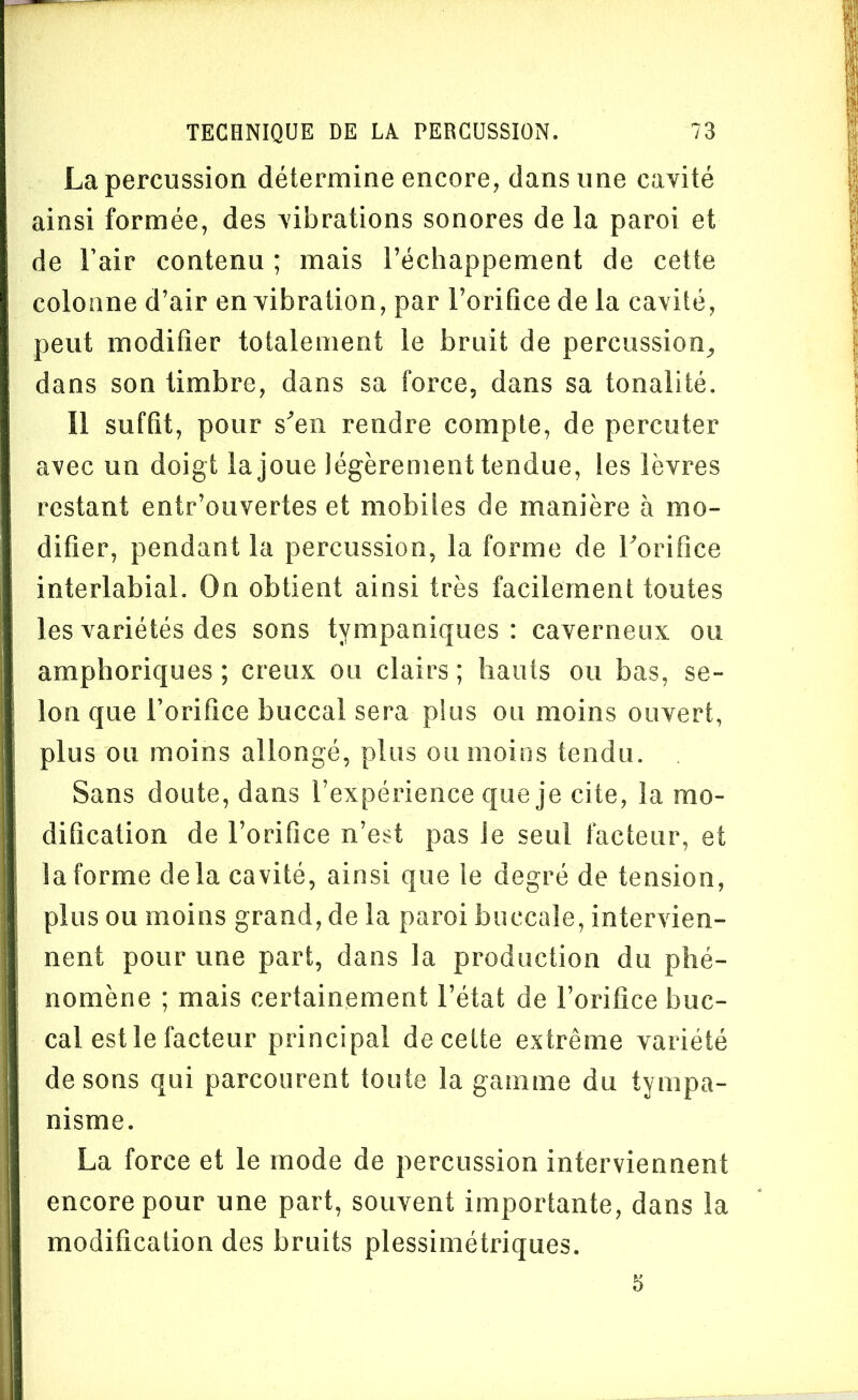 La percussion détermine encore, dans une cavité ainsi formée, des vibrations sonores de la paroi et de Fair contenu ; mais l’échappement de cette colonne d’air en vibration, par l’orifice de la cavité, peut modifier totalement le bruit de percussion, dans son timbre, dans sa force, dans sa tonalité. Il suffit, pour s'en rendre compte, de percuter avec un doigt la joue légèrement tendue, les lèvres restant entr’ouvertes et mobiles de manière à mo- difier, pendant la percussion, la forme de l'orifice interlabial. On obtient ainsi très facilement toutes les variétés des sons tvmpaniques : caverneux ou amphoriques ; creux ou clairs ; hauts ou bas, se- lon que Forifice buccal sera plus ou moins ouvert, plus ou moins allongé, plus ou moins tendu. Sans doute, dans l’expérience que je cite, la mo- dification de l’orifice n’est pas Je seul facteur, et la forme delà cavité, ainsi que le degré de tension, plus ou moins grand, de la paroi buccale, intervien- nent pour une part, dans la production du phé- nomène ; mais certainement l’état de Forifice buc- cal est le facteur principal de cette extrême variété de sons qui parcourent toute la gamme du tympa- nisme. La force et le mode de percussion interviennent encore pour une part, souvent importante, dans la modification des bruits plessimétriques. 5