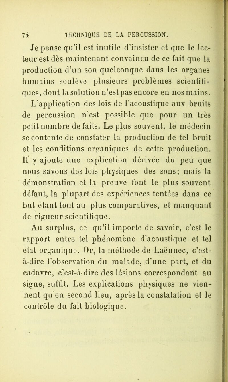 Je pense qu’il est inutile d’insister et que le lec- teur est dès maintenant convaincu de ce fait que la production d’un son quelconque dans les organes humains soulève plusieurs problèmes scientifi- ques, dont la solution n’est pas encore en nos mains. L’application des lois de l’acoustique aux bruits de percussion n’est possible que pour un très petit nombre de faits. Le plus souvent, le médecin se contente de constater la production de tel bruit et les conditions organiques de cette production. 11 y ajoute une explication dérivée du peu que nous savons des lois physiques des sons; mais la démonstration et la preuve font le plus souvent défaut, la plupart des expériences tentées dans ce but étant tout au plus comparatives, et manquant de rigueur scientifique. Au surplus, ce qu’il importe de savoir, c’est le rapport entre tel phénomène d’acoustique et tel état organique. Or, la méthode de Laënnec, c’est- à-dire l’observation du malade, d’une part, et du cadavre, c’est-à-dire des lésions correspondant au signe, suffit. Les explications physiques ne vien- nent qu’en second lieu, après la constatation et le contrôle du fait biologique.