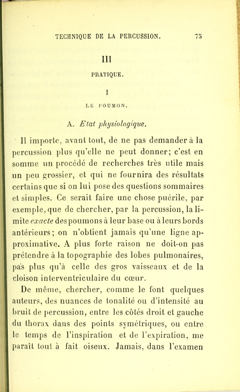 III PRATIQUE. I LE POUMON. A. Etat physiologique. Il importe, avant tout, de ne pas demander à la percussion plus qu’elle ne peut donner; c’est en somme un procédé de recherches très utile mais un peu grossier, et qui ne fournira des résultats certains que si on lui pose des questions sommaires et simples. Ce serait faire une chose puérile, par exemple, que de chercher, par la percussion, la li- mite exacte des poumons à leur base ou à leurs bords antérieurs; on n’obtient jamais qu’une ligne ap- proximative. A plus forte raison ne doit-on pas prétendre à Ja topographie des lobes pulmonaires, pas plus qu’à celle des gros vaisseaux et de la cloison interventriculaire du cœur. De même, chercher, comme le font quelques auteurs, des nuances de tonalité ou d’intensité au bruit de percussion, entre les côtés droit et gauche du thorax dans des points symétriques, ou entre le temps de l’inspiration et de l’expiration, me paraît tout à fait oiseux. Jamais, dans l’examen