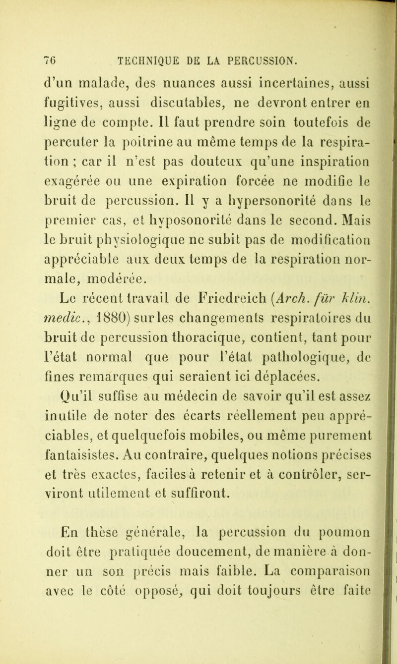 d’un malade, des nuances aussi incertaines, aussi fugitives, aussi discutables, ne devront entrer en ligne de compte. Il faut prendre soin toutefois de percuter la poitrine au même temps de la respira- tion ; car il n’est pas douteux qu’une inspiration exagérée ou une expiration forcée ne modifie le bruit de percussion. IL y a bypersonorité dans le premier cas, et hvposonorité dans le second. Mais le bruit physiologique ne subit pas de modification appréciable aux deux temps de la respiration nor- male, modérée. Le récent travail de Friedreich (Arch. fur hlm. medic., 1880)surles changements respiratoires du bruit de percussion thoracique, contient, tant pour l’état normal que pour l’état pathologique, de fines remarques qui seraient ici déplacées. Ou’il suffise au médecin de savoir qu’il est assez inutile de noter des écarts réellement peu appré- ciables, et quelquefois mobiles, ou même purement fantaisistes. Au contraire, quelques notions précises et très exactes, faciles à retenir et à contrôler, ser- viront utilement et suffiront. En thèse générale, la percussion du poumon doit être pratiquée doucement, de manière à don- ner un son précis mais faible. La comparaison avec le côté opposé, qui doit toujours être faite