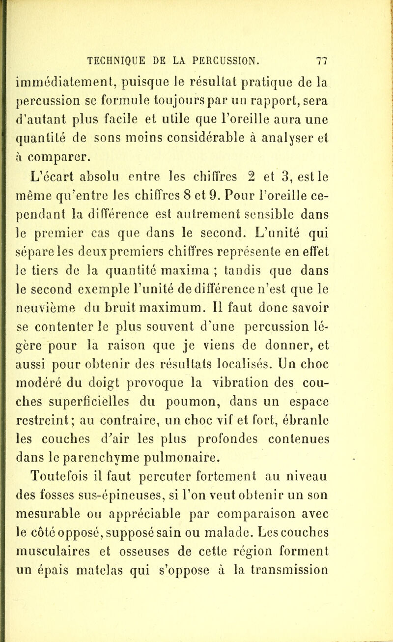 immédiatement, puisque Je résultat pratique de la percussion se formule toujours par un rapport, sera d’autant plus facile et utile que l’oreille aura une quantité de sons moins considérable à analyser et à comparer. L’écart absolu entre les chiffres 2 et 3, est le même qu’entre Jes chiffres 8 et 9. Pour l’oreille ce- pendant la différence est autrement sensible dans le premier cas que dans le second. L’unité qui sépare les deux premiers chiffres représente en effet le tiers de la quantité maxima ; tandis que dans le second exemple l’unité de différence n’est que le neuvième du bruit maximum. Il faut donc savoir se contenter le plus souvent d’une percussion lé- gère pour la raison que je viens de donner, et aussi pour obtenir des résultats localisés. Un choc modéré du doigt provoque la vibration des cou- ches superficielles du poumon, dans un espace restreint; au contraire, un choc vif et fort, ébranle les couches d'air les plus profondes contenues dans le parenchyme pulmonaire. Toutefois il faut percuter fortement au niveau des fosses sus-épineuses, si l’on veut obtenir un son mesurable ou appréciable par comparaison avec le côté opposé, supposé sain ou malade. Les couches musculaires et osseuses de cette région forment un épais matelas qui s’oppose à la transmission