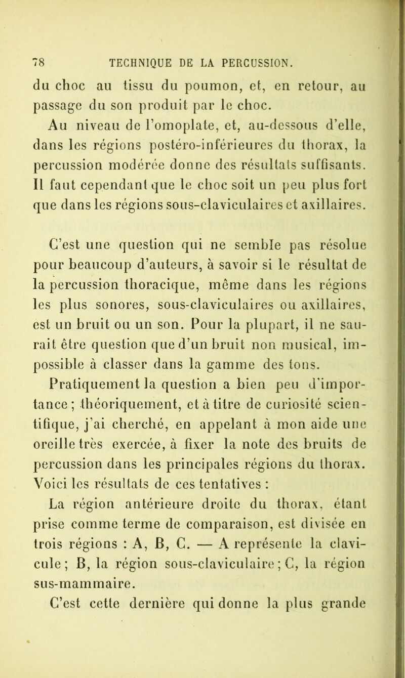 du choc au tissu du poumon, et, en retour, au passage du son produit par le choc. Au niveau de l’omoplate, et, au-dessous d’elle, dans les régions postéro-inférieures du thorax, la percussion modérée donne des résultats suffisants. Il faut cependant que le choc soit un peu plus fort que dans les régions sous-claviculaires et axillaires. C’est une question qui ne semble pas résolue pour beaucoup d’auteurs, à savoir si le résultat de la percussion thoracique, même dans les régions les plus sonores, sous-claviculaires ou axillaires, est un bruit ou un son. Pour la plupart, il ne sau- rait être question que d’un bruit non musical, im- possible à classer dans la gamme des tons. Pratiquement la question a bien peu d’impor- tance; théoriquement, et à titre de curiosité scien- tifique, j’ai cherché, en appelant à mon aide une oreille très exercée, à fixer la note des bruits de percussion dans les principales régions du thorax. Voici les résultats de ces tentatives : La région antérieure droite du thorax, étant prise comme terme de comparaison, est divisée en trois régions : A, B, C. — A représente la clavi- cule ; B, la région sous-claviculaire ; C, la région sus-mammaire. C’est cette dernière qui donne la plus grande