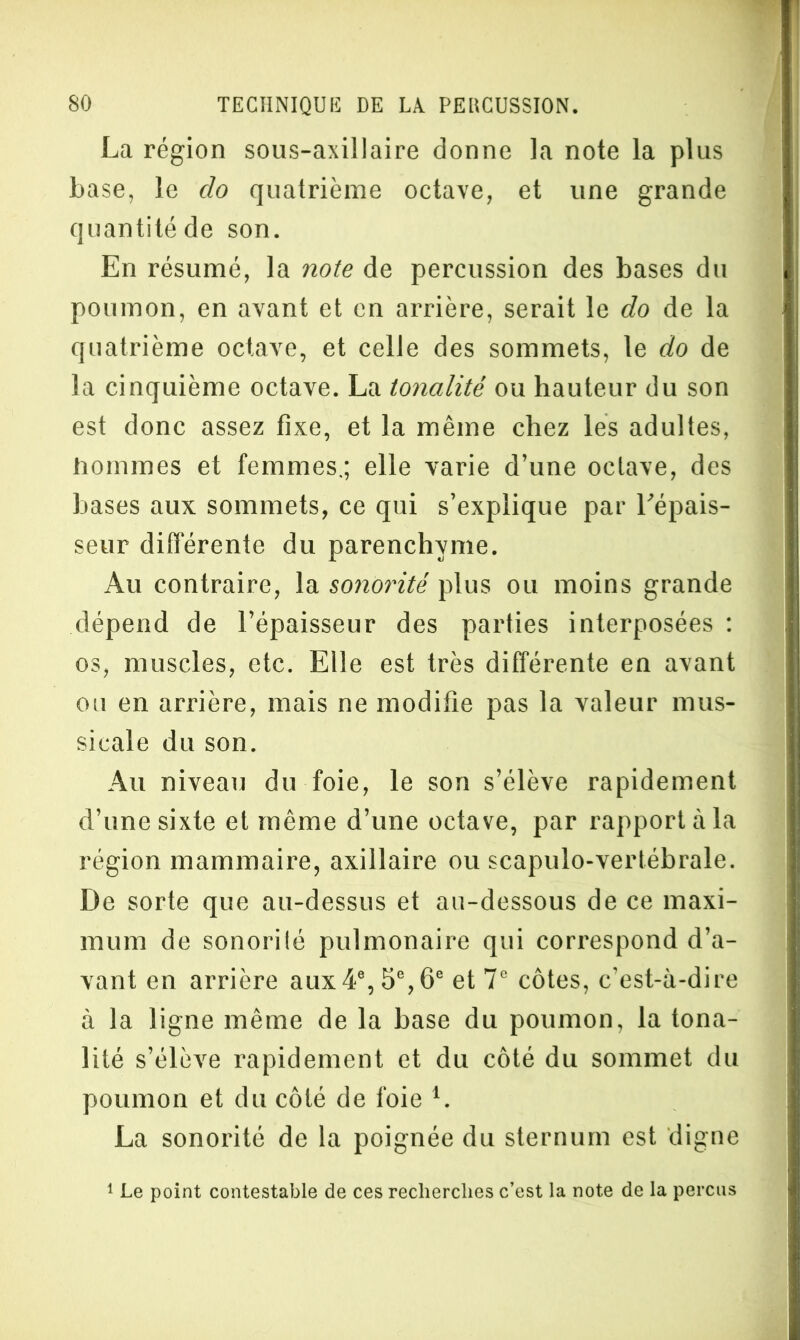 La région sous-axillaire donne la note la plus base, le do quatrième octave, et une grande quantité de son. En résumé, la note de percussion des bases du poumon, en avant et en arrière, serait le do de la quatrième octave, et celle des sommets, le do de la cinquième octave. La tonalité ou hauteur du son est donc assez fixe, et la même chez les adultes, hommes et femmes.; elle varie d’une octave, des bases aux sommets, ce qui s’explique par l’épais- seur différente du parenchyme. Au contraire, la sonorité plus ou moins grande dépend de l’épaisseur des parties interposées : os, muscles, etc. Elle est très différente en avant ou en arrière, mais ne modifie pas la valeur mus- sicale du son. Au niveau du foie, le son s’élève rapidement d’une sixte et même d’une octave, par rapport à la région mammaire, axillaire ou scapulo-vertébrale. De sorte que au-dessus et au-dessous de ce maxi- mum de sonorité pulmonaire qui correspond d’a- vant en arrière aux4e, 5e, 6e et 7° côtes, c’est-à-dire à la ligne même de la base du poumon, la tona- lité s’élève rapidement et du côté du sommet du poumon et du côté de foie L La sonorité de la poignée du sternum est digne 1 Le point contestable de ces recherches c’est la note de la perçus