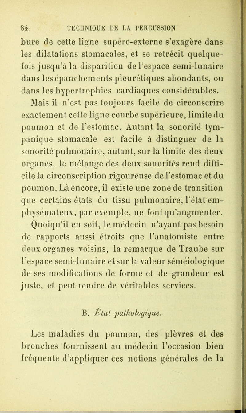 bure de cette ligne supéro-externe s’exagère dans les dilatations stomacales, et se rétrécit quelque- fois jusqu’à la disparition de l’espace semi-lunaire dans les épanchements pleurétiques abondants, ou dans les hypertrophies cardiaques considérables. Mais il n’est pas toujours facile de circonscrire exactement celte ligne courbe supérieure, limite du poumon et de l’estomac. Autant la sonorité tym- panique stomacale est facile à distinguer de la sonorité pulmonaire, autant, sur la limite des deux organes, le mélange des deux sonorités rend diffi- cile la circonscription rigoureuse de l’estomac et du poumon. Là encore, il existe une zone de transition que certains états du tissu pulmonaire, l’état em- physémateux, par exemple, ne font qu’augmenter. Quoiqu’il en soit, le médecin n’ayant pas besoin de rapports aussi étroits que l’anatomiste entre deux organes voisins, la remarque de Traube sur l’espace semi-lunaire et sur la valeur séméiologique de ses modifications de forme et de grandeur est juste, et peut rendre de véritables services. B. Etat pathologique. Les maladies du poumon, des plèvres et des bronches fournissent au médecin l’occasion bien fréquente d’appliquer ces notions générales de la