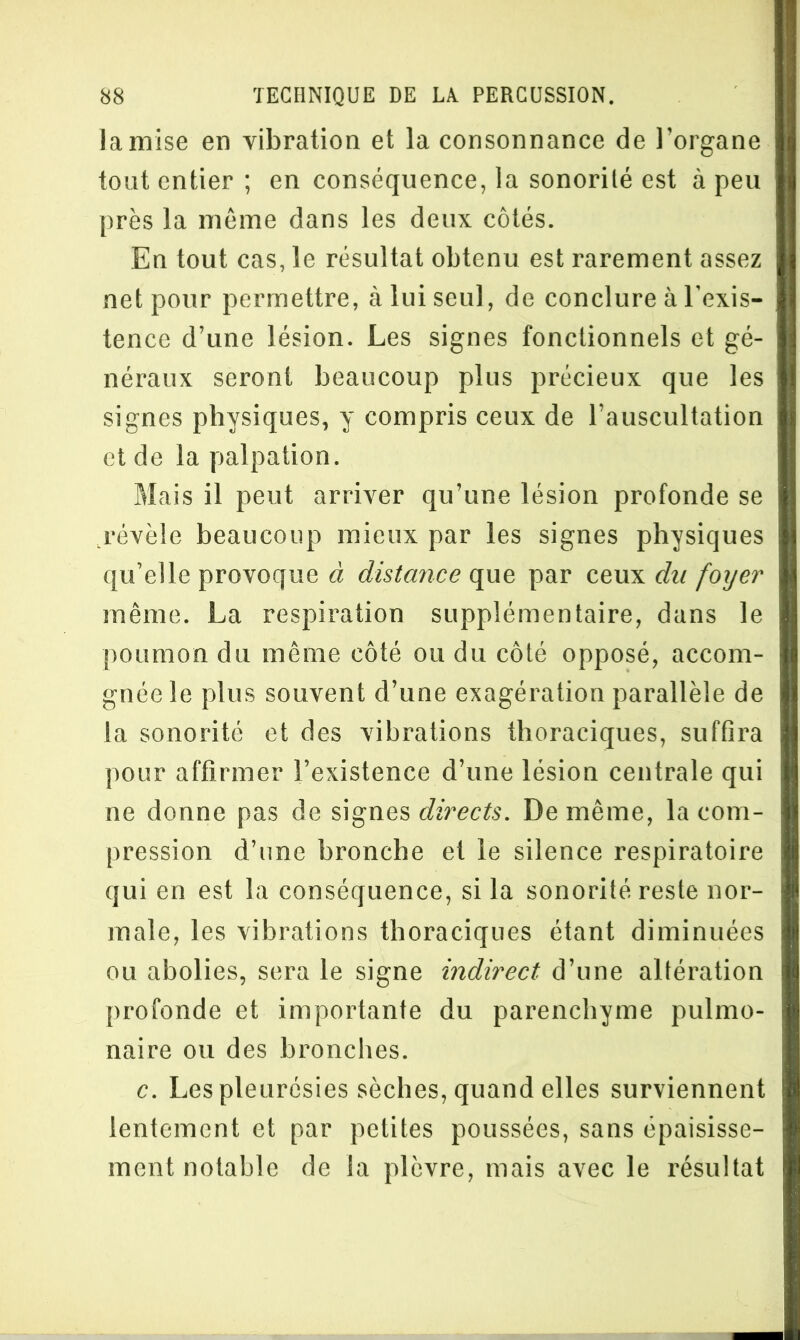 la mise en vibration et la consonnance de l’organe tout entier ; en conséquence, la sonorité est à peu près la même dans les deux côtés. En tout cas, le résultat obtenu est rarement assez net pour permettre, à lui seul, de conclure à l’exis- tence d’une lésion. Les signes fonctionnels et gé- néraux seront beaucoup plus précieux que les signes physiques, y compris ceux de l’auscultation et de la palpation. Mais il peut arriver qu’une lésion profonde se .révèle beaucoup mieux par les signes physiques qu’elle provoque à distance que par ceux du foyer même. La respiration supplémentaire, dans le poumon du même côté ou du côté opposé, accom- gnéele plus souvent d’une exagération parallèle de la sonorité et des vibrations thoraciques, suffira pour affirmer l’existence d’une lésion centrale qui ne donne pas de signes directs. De même, la com- pression d’une bronche et le silence respiratoire qui en est la conséquence, si la sonorité reste nor- male, les vibrations thoraciques étant diminuées ou abolies, sera le signe indirect d’une altération profonde et importante du parenchyme pulmo- naire ou des bronches. c. Les pleurésies sèches, quand elles surviennent lentement et par petites poussées, sans épaisisse- ment notable de la plèvre, mais avec le résultat