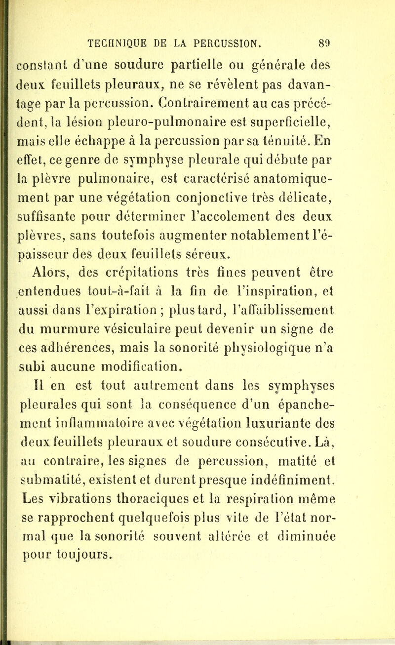 constant d’une soudure partielle ou générale des deux feuillets pleuraux, ne se révèlent pas davan- tage par la percussion. Contrairement au cas précé- dent, la lésion pleuro-pulmonaire est superficielle, mais elle échappe à la percussion par sa ténuité. En effet, ce genre de symphyse pleurale qui débute par la plèvre pulmonaire, est caractérisé anatomique- ment par une végétation conjonctive très délicate, suffisante pour déterminer l’accolement des deux plèvres, sans toutefois augmenter notablement l’é- paisseur des deux feuillets séreux. Alors, des crépitations très fines peuvent être entendues tout-à-fait à la fin de l’inspiration, et aussi dans l’expiration ; plus tard, l’affaiblissement du murmure vésiculaire peut devenir un signe de ces adhérences, mais la sonorité physiologique n’a subi aucune modification. Il en est tout autrement dans les symphyses pleurales qui sont la conséquence d’un épanche- ment inflammatoire avec végétation luxuriante des deux feuillets pleuraux et soudure consécutive. Là, au contraire, les signes de percussion, matité et submatité, existent et durent presque indéfiniment. Les vibrations thoraciques et la respiration même se rapprochent quelquefois plus vite de l’état nor- mal que la sonorité souvent altérée et diminuée pour toujours.