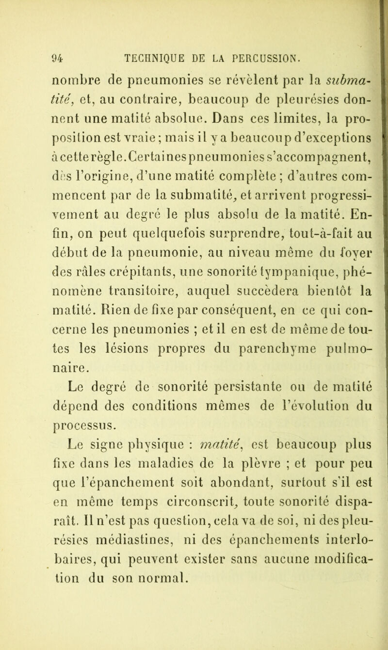 nombre de pneumonies se révèlent par la subma- tité, et, au contraire, beaucoup de pleurésies don- nent une matité absolue. Dans ces limites, la pro- position est vraie ; mais il y a beaucoup d’exceptions à cette règle. Certaines pneumonies s’accompagnent, dès l’origine, d’une matité complète ; d’autres com- mencent par de la submatité, et arrivent progressi- vement au degré le plus absolu de la matité. En- fin, on peut quelquefois surprendre, tout-à-fait au début de la pneumonie, au niveau même du foyer des râles crépitants, une sonorité tympanique, phé- nomène transitoire, auquel succédera bientôt la matité. Rien de fixe par conséquent, en ce qui con- cerne les pneumonies ; et il en est de même de tou- tes les lésions propres du parenchyme pulmo- naire. Le degré de sonorité persistante ou de matité dépend des conditions mêmes de l’évolution du processus. Le signe physique : matité, est beaucoup plus fixe dans les maladies de la plèvre ; et pour peu que l’épanchement soit abondant, surtout s’il est en même temps circonscrit, toute sonorité dispa- raît. Il n’est pas question, cela va de soi, ni des pleu- résies médiastines, ni des épanchements interlo- baires, qui peuvent exister sans aucune modifica- tion du son normal.