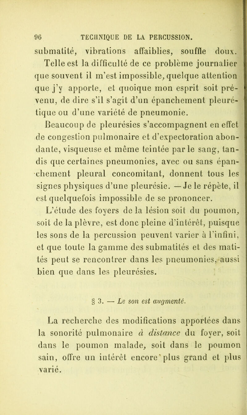 submatité, vibrations affaiblies, souffle doux. Telle est la difficulté de ce problème journalier que souvent il m’est impossible, quelque attention que j’y apporte, et quoique mon esprit soit pré- venu, de dire s’il s’agit d’un épanchement pleuré- tique ou d’une variété de pneumonie. Beaucoup de pleurésies s’accompagnent en effet de congestion pulmonaire et d’expectoration abon- dante, visqueuse et même teintée parle sang, tan- dis que certaines pneumonies, avec ou sans épan- chement pleural concomitant, donnent tous les signes physiques d’une pleurésie. — Je le répète, il est quelquefois impossible de se prononcer. L’étude des foyers de la lésion soit du poumon, soit de la plèvre, est donc pleine d’intérêt, puisque les sons de la percussion peuvent varier à l’infini, et que toute la gamme des submatités et des mati- tés peut se rencontrer dans les pneumonies, aussi bien que dans les pleurésies. § 3. — Le son est augmenté. La recherche des modifications apportées dans la sonorité pulmonaire à distance du foyer, soit dans le poumon malade, soit dans le poumon sain, offre un intérêt encore’plus grand et plus varié.