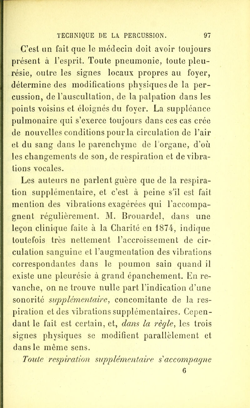 C’est un fait que le médecin doit avoir toujours présent à l’esprit. Toute pneumonie, toute pleu- résie, outre les signes locaux propres au foyer, détermine des modifications physiques de la per- cussion, de l’auscultation, de la palpation dans les points voisins et éloignés du foyer. La suppléance pulmonaire qui s’exerce toujours dans ces cas crée de nouvelles conditions pour la circulation de l’air et du sang dans le parenchyme de 1 organe, d’où les changements de son, de respiration et de vibra- tions vocales. Les auteurs ne parlent guère que de la respira- tion supplémentaire, et c’est à peine s'il est fait mention des vibrations exagérées qui l’accompa- gnent régulièrement. M. Brouardel, dans une leçon clinique faite à la Charité en 1874, indique toutefois très nettement l’accroissement de cir- culation sanguine et l’augmentation des vibrations correspondantes dans le poumon sain quand il existe une pleurésie à grand épanchement. En re- vanche, on ne trouve nulle part l’indication d’une sonorité supplémentaire, concomitante de la res- piration et des vibrations supplémentaires. Cepen- dant le fait est certain, et, dans la règle, les trois signes physiques se modifient parallèlement et dans le même sens. Toute respiration supplémentaire s'accompagne 6