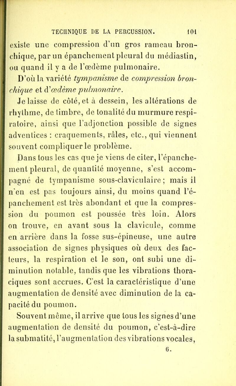 existe une compression d’un gros rameau bron- chique, par un épanchement pleural du médiastin, ou quand il y a de l’oedème pulmonaire. D’où la variété tympanisme de compression bron- chique et A'œdème pulmonaire. délaissé de côté, et à dessein, les altérations de rhythme, de timbre, de tonalité du murmure respi- ratoire, ainsi que l’adjonction possible de signes adventices : craquements, râles, etc., qui viennent souvent compliquer le problème. Dans tous les cas que je viens de citer, l’épanche- ment pleural, de quantité moyenne, s’est accom- pagné de tympanisme sous-claviculaire ; mais il n'en est pas toujours ainsi, du moins quand l’é- panchement est très abondant et que la compres- sion du poumon est poussée très loin. Alors on trouve, en avant sous la clavicule, comme en arrière dans la fosse sus-épineuse, une autre association de signes physiques où deux des fac- teurs, la respiration et le son, ont subi une di- minution notable, tandis que les vibrations thora- ciques sont accrues. C’est la caractéristique d’une augmentation de densité avec diminution de la ca- pacité du poumon. Souvent même, il arrive que tous les signes d’une augmentation de densité du poumon, c’est-à-dire la submatité, l’augmentation des vibrations vocales, 6.