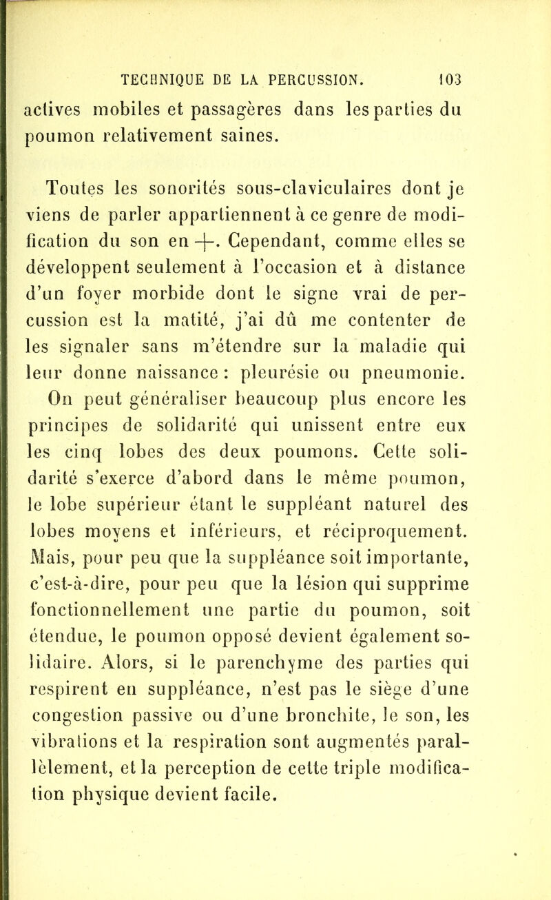 actives mobiles et passagères dans les parties du poumon relativement saines. Toutes les sonorités sous-claviculaires dont je viens de parler appartiennent à ce genre de modi- fication du son en -j-. Cependant, comme elles se développent seulement à l’occasion et à distance d’un foyer morbide dont le signe vrai de per- cussion est la matité, j’ai dû me contenter de les signaler sans m’étendre sur la maladie qui leur donne naissance : pleurésie ou pneumonie. On peut généraliser beaucoup plus encore les principes de solidarité qui unissent entre eux les cinq lobes des deux poumons. Cette soli- darité s’exerce d’abord dans le même poumon, le lobe supérieur étant le suppléant naturel des lobes moyens et inférieurs, et réciproquement. Mais, pour peu que la suppléance soit importante, c’est-à-dire, pour peu que la lésion qui supprime fonctionnellement une partie du poumon, soit étendue, le poumon opposé devient également so- lidaire. Alors, si le parenchyme des parties qui respirent en suppléance, n’est pas le siège d’une congestion passive ou d’une bronchite, le son, les vibrations et la respiration sont augmentés paral- lèlement, et la perception de cette triple modifica- tion physique devient facile.