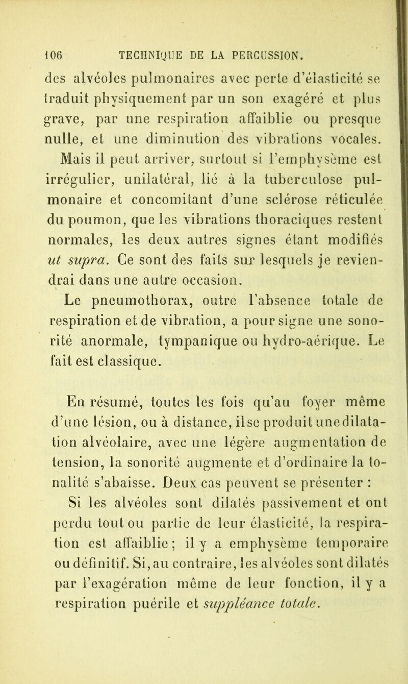 des alvéoles pulmonaires avec perle d’élasticité se iraduit physiquement par un son exagéré et plus grave, par une respiration affaiblie ou presque nulle, et une diminution des vibrations vocales. Mais il peut arriver, surtout si l’emphysème est irrégulier, unilatéral, lié à la tuberculose pul- monaire et concomitant d’une sclérose réticulée du poumon, que les vibrations thoraciques restent nonnales, les deux autres signes étant modifiés ut supra. Ce sont des faits sur lesquels je revien- drai dans une autre occasion. Le pneumothorax, outre l’absence totale de respiration et de vibration, a pour signe une sono- rité anormale, tympanique ou hydro-aérique. Le fait est classique. En résumé, toutes les fois qu’au foyer même d’une lésion, ou à distance, ilse produituncdilata- tion alvéolaire, avec une légère augmentation de tension, la sonorité augmente et d’ordinaire la to- nalité s’abaisse. Deux cas peuvent se présenter : Si les alvéoles sont dilatés passivement et ont perdu toutou partie de leur élasticité, la respira- tion est affaiblie; il y a emphysème temporaire ou définitif. Si,au contraire, les alvéoles sont dilatés par l’exagération même de leur fonction, il y a respiration puérile et suppléance totale.