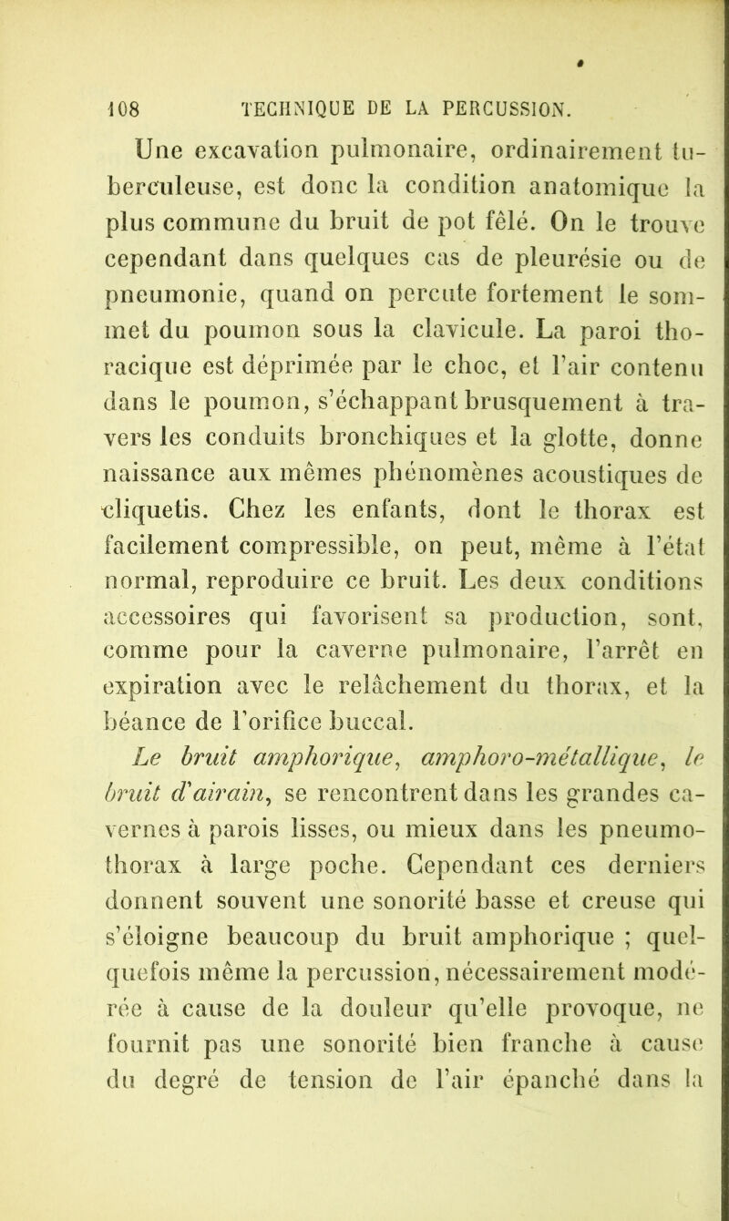 Une excavation pulmonaire, ordinairement tu- berculeuse, est donc la condition anatomique la plus commune du bruit de pot fêlé. On le trouve cependant dans quelques cas de pleurésie ou de pneumonie, quand on percute fortement le som- met du poumon sous la clavicule. La paroi tho- racique est déprimée par le choc, et l’air contenu dans le poumon, s’échappant brusquement à tra- vers les conduits bronchiques et la glotte, donne naissance aux mêmes phénomènes acoustiques de cliquetis. Chez les enfants, dont le thorax est facilement compressible, on peut, même à l’état normal, reproduire ce bruit. Les deux conditions accessoires qui favorisent sa production, sont, comme pour la caverne pulmonaire, l’arrêt en expiration avec le relâchement du thorax, et la béance de l’orifice buccal. Le bruit amphorique, amphoro-métallique. le bruit d'airain, se rencontrent dans les grandes ca- vernes à parois lisses, ou mieux dans les pneumo- thorax à large poche. Cependant ces derniers donnent souvent une sonorité basse et creuse qui s’éloigne beaucoup du bruit amphorique ; quel- quefois même la percussion, nécessairement modé- rée à cause de la douleur qu’elle provoque, ne fournit pas une sonorité bien franche à cause du degré de tension de l’air épanché dans la