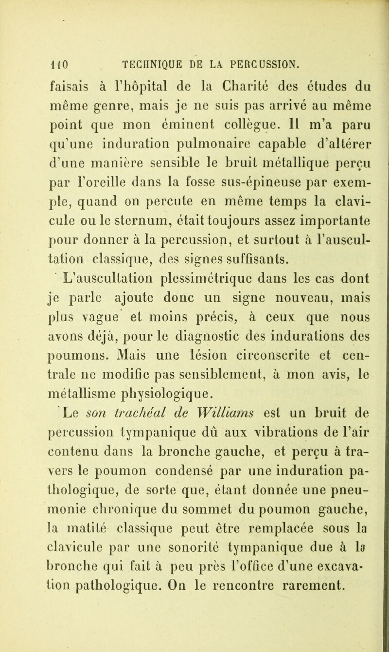 faisais à l’hôpital de la Charité des études du même genre, mais je ne suis pas arrivé au même point que mon éminent collègue. Il m’a paru qu’une induration pulmonaire capable d’altérer d’une manière sensible le bruit métallique perçu par l’oreille dans la fosse sus-épineuse par exem- ple, quand on percute en même temps la clavi- cule ouïe sternum, était toujours assez importante pour donner à la percussion, et surtout à l’auscul- tation classique, des signes suffisants. L’auscultation plessimétrique dans les cas dont je parle ajoute donc un signe nouveau, mais plus vague et moins précis, à ceux que nous avons déjà, pour le diagnostic des indurations des poumons. Mais une lésion circonscrite et cen- trale ne modifie pas sensiblement, à mon avis, le métallisme physiologique. Le son trachéal de Williams est un bruit de percussion tympanique dû aux vibrations de l’air contenu dans la bronche gauche, et perçu à tra- vers le poumon condensé par une induration pa- thologique, de sorte que, étant donnée une pneu- monie chronique du sommet du poumon gauche, la matité classique peut être remplacée sous la clavicule par une sonorité tympanique due à la bronche qui fait à peu près l’office d’une excava- tion pathologique. On le rencontre rarement.