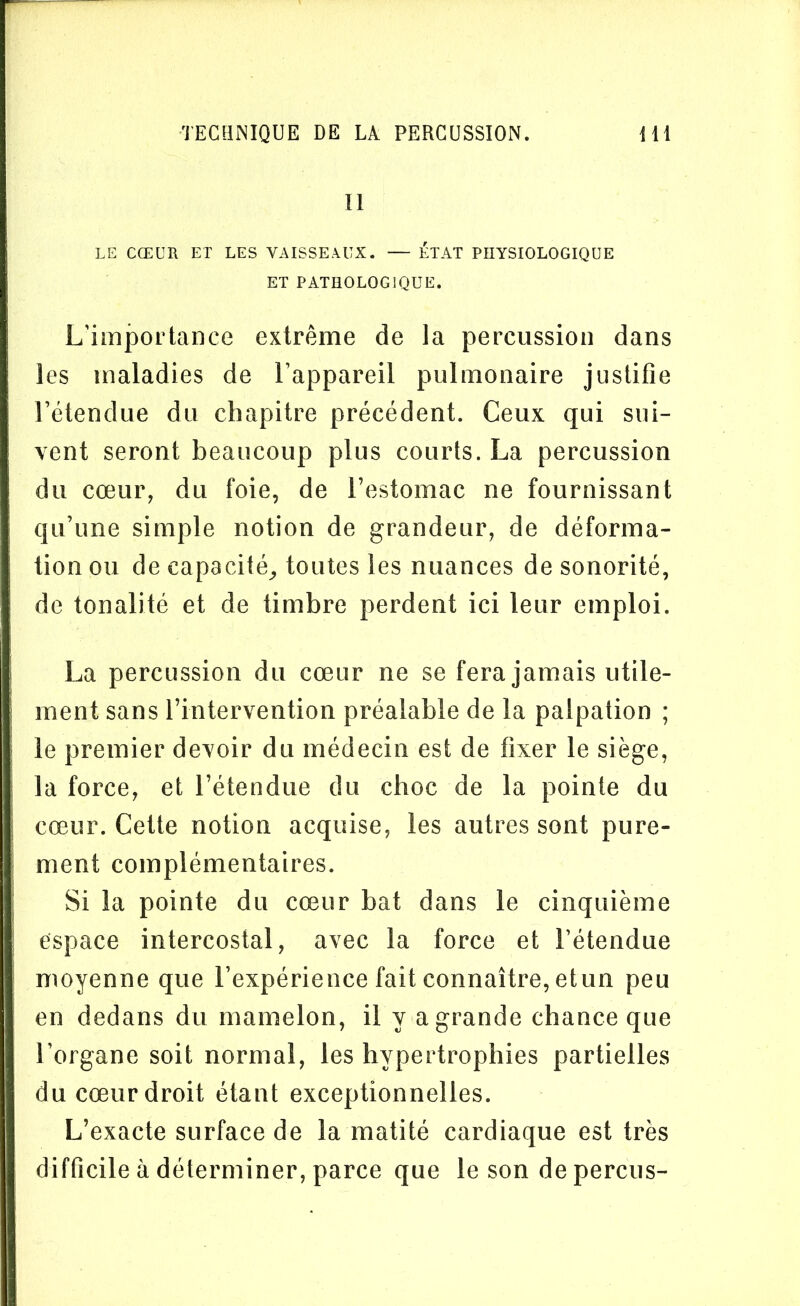 II LE CŒUR ET LES VAISSEAUX. — ÉTAT PHYSIOLOGIQUE ET PATHOLOGIQUE. L’importance extrême de la percussion dans les maladies de l’appareil pulmonaire justifie l’étendue du chapitre précédent. Ceux qui sui- vent seront beaucoup plus courts. La percussion du cœur, du foie, de l’estomac ne fournissant qu’une simple notion de grandeur, de déforma- tion ou de capacité,, toutes les nuances de sonorité, de tonalité et de timbre perdent ici leur emploi. La percussion du cœur ne se fera jamais utile- ment sans l’intervention préalable de la palpation ; le premier devoir du médecin est de fixer le siège, la force, et l’étendue du choc de la pointe du cœur. Cette notion acquise, les autres sont pure- ment complémentaires. Si la pointe du cœur bat dans le cinquième espace intercostal, avec la force et l’étendue moyenne que l’expérience fait connaître, etun peu en dedans du mamelon, il y a grande chance que l’organe soit normal, les hypertrophies partielles du cœur droit étant exceptionnelles. L’exacte surface de la matité cardiaque est très difficile à déterminer, parce que le son de perçus-