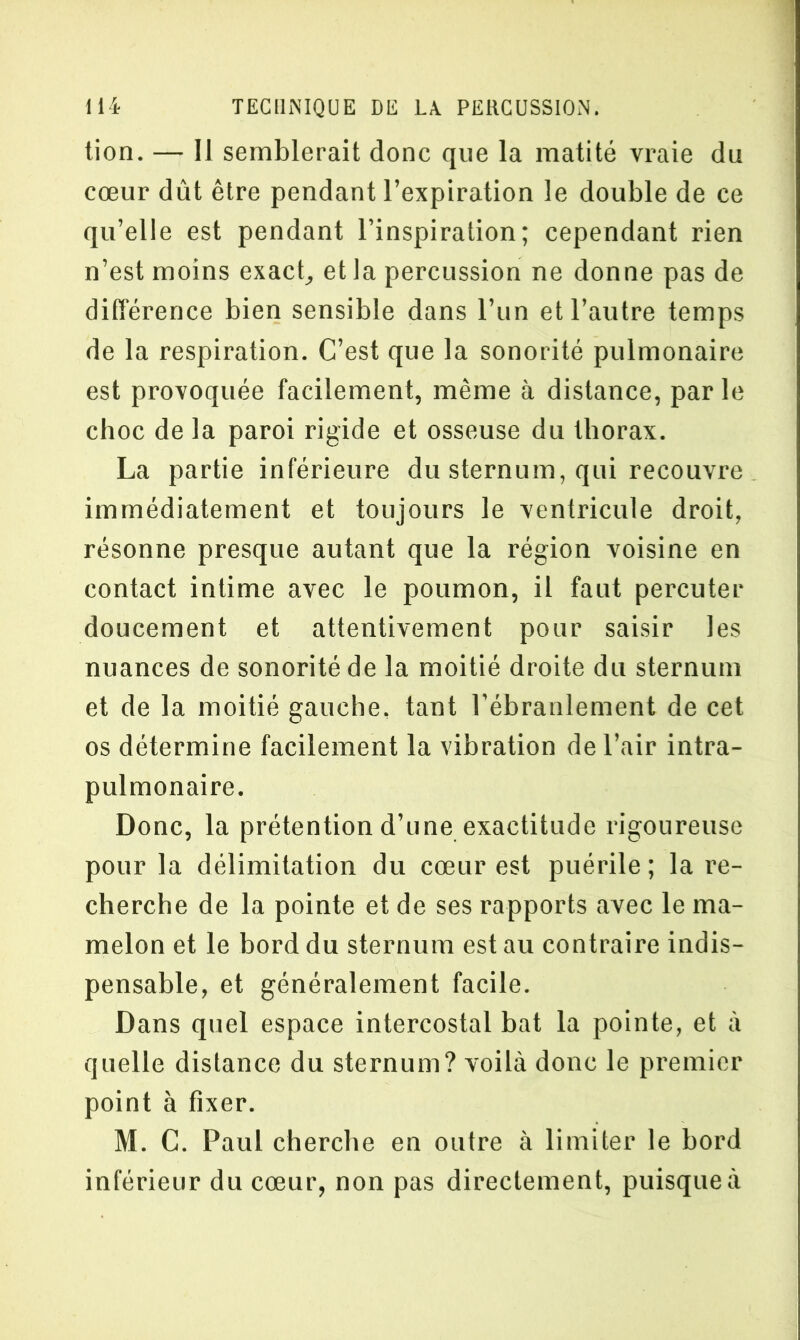 tion. — Il semblerait donc que la matité vraie du cœur dût être pendant l’expiration le double de ce qu’elle est pendant l’inspiration; cependant rien n’est moins exact, et la percussion ne donne pas de différence bien sensible dans l’un et l’autre temps de la respiration. C’est que la sonorité pulmonaire est provoquée facilement, même à distance, par le choc de la paroi rigide et osseuse du thorax. La partie inférieure du sternum, qui recouvre immédiatement et toujours le ventricule droit, résonne presque autant que la région voisine en contact intime avec le poumon, il faut percuter doucement et attentivement pour saisir les nuances de sonorité de la moitié droite du sternum et de la moitié gauche, tant l’ébranlement de cet os détermine facilement la vibration de l’air intra- pulmonaire. Donc, la prétention d’une exactitude rigoureuse pour la délimitation du cœur est puérile ; la re- cherche de la pointe et de ses rapports avec le ma- melon et le bord du sternum est au contraire indis- pensable, et généralement facile. Dans quel espace intercostal bat la pointe, et à quelle distance du sternum? voilà donc le premier point à fixer. M. C. Paul cherche en outre à limiter le bord inférieur du cœur, non pas directement, puisque à