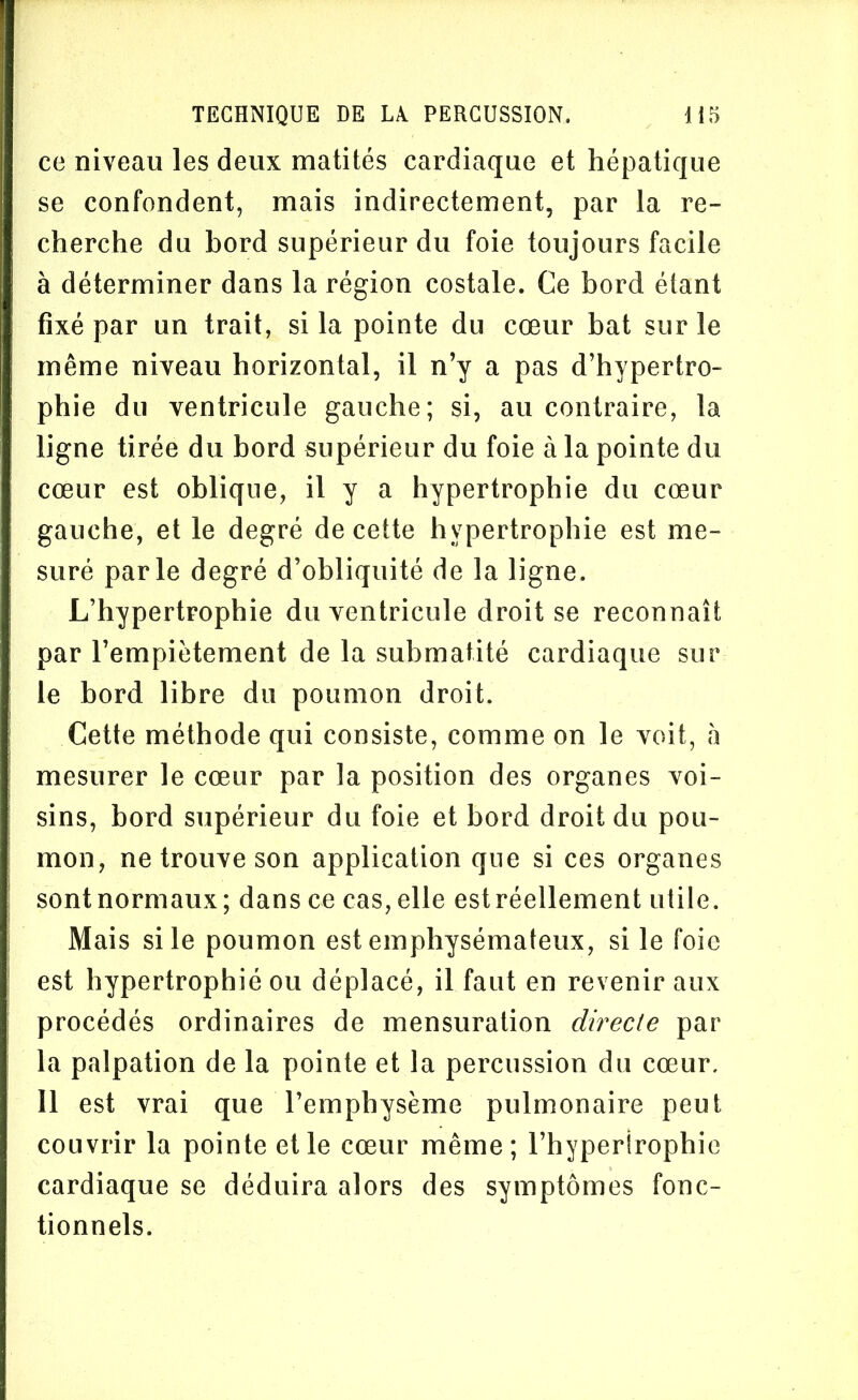 ce niveau les deux matités cardiaque et hépatique se confondent, mais indirectement, par la re- cherche du bord supérieur du foie toujours facile à déterminer dans la région costale. Ce bord étant fixé par un trait, si la pointe du cœur bat sur le même niveau horizontal, il n’y a pas d’hypertro- phie du ventricule gauche; si, au contraire, la ligne tirée du bord supérieur du foie à la pointe du cœur est oblique, il y a hypertrophie du cœur gauche, et le degré de cette hypertrophie est me- suré parle degré d’obliquité de la ligne. L’hypertrophie du ventricule droit se reconnaît par l’empiètement de la submatité cardiaque sur le bord libre du poumon droit. Cette méthode qui consiste, comme on le voit, à mesurer le cœur par la position des organes voi- sins, bord supérieur du foie et bord droit du pou- mon, ne trouve son application que si ces organes sont normaux; dans ce cas, elle est réellement utile. Mais si le poumon est emphysémateux, si le foie est hypertrophié ou déplacé, il faut en revenir aux procédés ordinaires de mensuration directe par la palpation de la pointe et la percussion du cœur. Il est vrai que l’emphysème pulmonaire peut couvrir la pointe et le cœur même; l’hyperirophic cardiaque se déduira alors des symptômes fonc- tionnels.