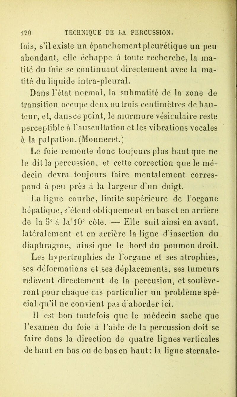 fois, s’il existe un épanchement pleurétique un peu abondant, elle échappe à toute recherche, la ma- tité du foie se continuant directement avec la ma- tité du liquide intra-pleural. Dans l’état normal, la submatité de la zone de transition occupe deux ou trois centimètres de hau- teur, et, dansce point, le murmure vésiculaire reste perceptible à l’auscultation et lés vibrations vocales à la palpation. (Monneret.) Le foie remonte donc toujours plus haut que ne le dit la percussion, et cette correction que le mé- decin devra toujours faire mentalement corres- pond à peu près à la largeur d’un doigt. La ligne courbe, limite supérieure de l'organe hépatique, s’étend obliquement en bas et en arrière de la 5e à la 10° côte. — Elle suit ainsi en avant, latéralement et en arrière la ligne d’insertion du diaphragme, ainsi que le bord du poumon droit. Les hypertrophies de l’organe et ses atrophies, ses déformations et ses déplacements, ses tumeurs relèvent directement de la percusion, et soulève- ront pour chaque cas particulier un problème spé- cial qu’il ne convient pas d’aborder ici. 11 est bon toutefois que le médecin sache que l’examen du foie à l’aide de la percussion doit se faire dans la direction de quatre lignes verticales de haut en bas ou de bas en haut : la ligne sternale-