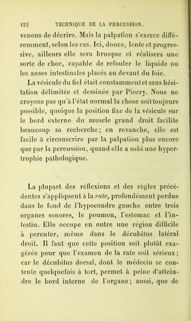 venons de décrire. Mais la palpation s’exerce diffé- remment, selon les cas. Ici, douce, lente et progres- sive, ailleurs elle sera brusque et réalisera une sorte de choc, capable de refouler le liquide ou les anses intestinales placés au devant du foie. La vésicule du fiel était constammentet sans hési- tation délimitée et dessinée par Piorry. Nous ne croyons pas qu’à l’état normal la chose soittoujours possible, quoique la position fixe de la vésicule sur le bord externe du muscle grand droit facilite beaucoup sa recherche; en revanche, elle est facile à circonscrire par la palpation plus encore que par la percussion, quand elle a subi une hyper- trophie pathologique. La plupart des réflexions et des règles précé- dentes s’appliquent à la rate, profondément perdue dans le fond de l’hypocondre gauche entre trois organes sonores, le poumon, l’estomac et l’in- testin. Elle occupe en outre une région difficile à percuter, même dans le décubitus latéral droit. Il faut que cette position soit plutôt exa- gérée pour que l’examen de la rate soit sérieux; car le décubitus dorsal, dont le médecin se con- tente quelquefois à tort, permet à peine d’attein- dre le bord interne de l’organe; aussi, que de