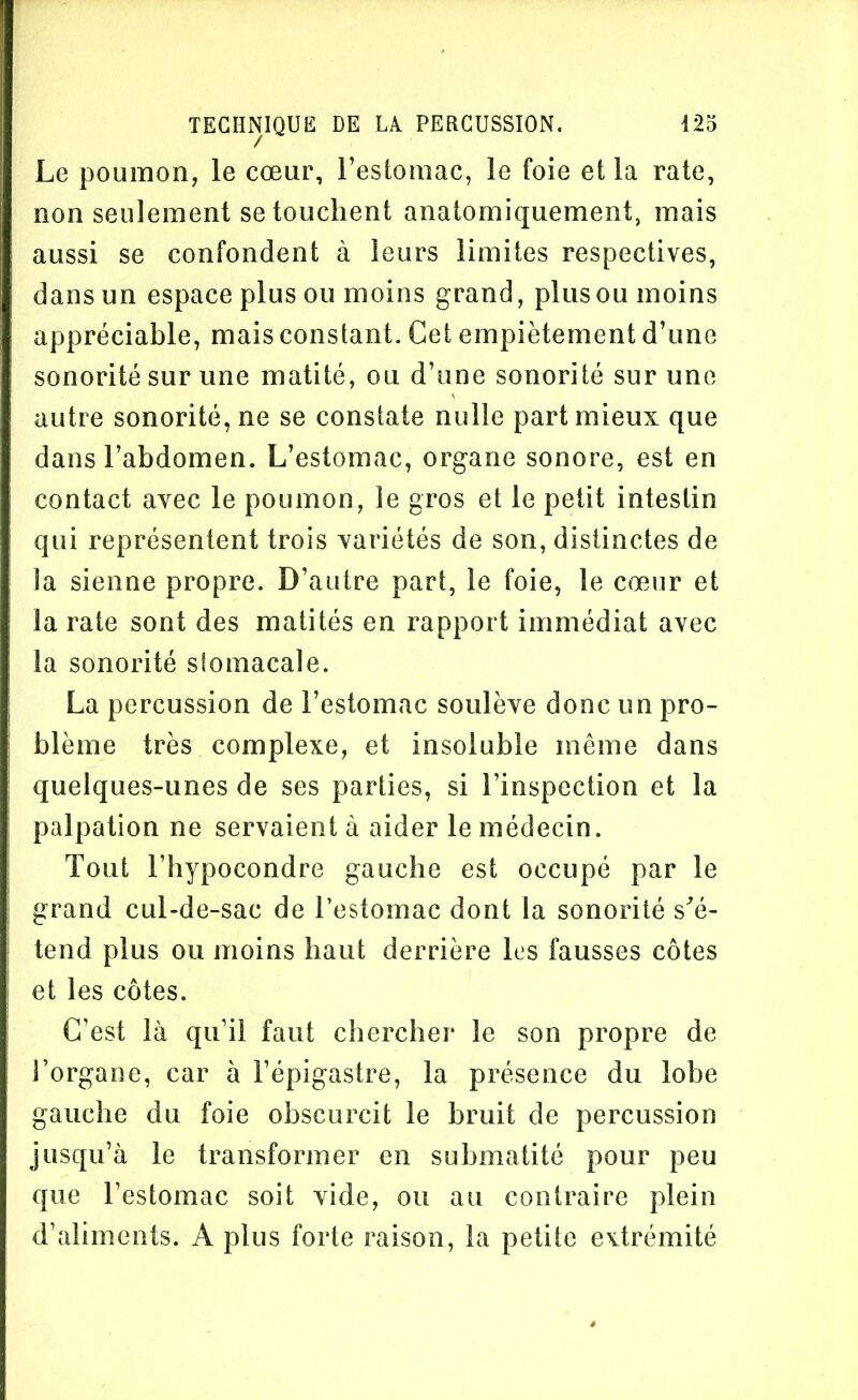 Le poumon, le cœur, l’estomac, le foie et la rate, non seulement se touchent anatomiquement, mais aussi se confondent à leurs limites respectives, dans un espace plus ou moins grand, plus ou moins appréciable, mais constant. Cet empiètement d’une sonorité sur une matité, ou d’une sonorité sur une autre sonorité, ne se constate nulle part mieux que dans l’abdomen. L’estomac, organe sonore, est en contact avec le poumon, le gros et le petit intestin qui représentent trois variétés de son, distinctes de la sienne propre. D’autre part, le foie, le cœur et la rate sont des matités en rapport immédiat avec la sonorité stomacale. La percussion de l’estomac soulève donc un pro- blème très complexe, et insoluble même dans quelques-unes de ses parties, si l’inspection et la palpation ne servaient à aider le médecin. Tout l’hypocondre gauche est occupé par le grand cul-de-sac de l’estomac dont la sonorité s'é- tend plus ou moins haut derrière les fausses côtes et les côtes. C’est là qu’il faut chercher le son propre de l’organe, car à l’épigastre, la présence du lobe gauche du foie obscurcit le bruit de percussion jusqu’à le transformer en submatité pour peu que l’estomac soit vide, ou au contraire plein d’aliments. A plus forte raison, la petite extrémité