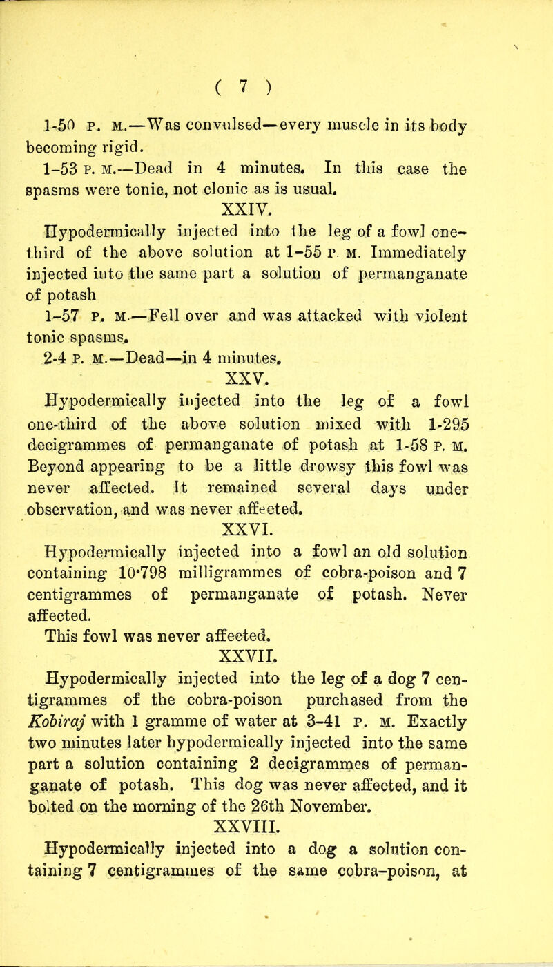 1-50 p. m.—Was convulsed—every muscle in its body becoming rigid. 1-53 p. m.—Dead in 4 minutes. In this case the spasms were tonic, not clonic as is usual. XXIV. Hypodermically injected into the leg of a fowl one- third of the above solution at 1-55 P. M. Immediately injected into the same part a solution of permanganate of potash 1-57 p. M.—Fell over and was attacked with violent tonic spasms. .2-4 P. m.—Dead—in 4 minutes. XXV. Hypodermically injected into the leg of a fowl one-third of the above solution mixed with 1-295 decigrammes of permanganate of potash at 1-58 P. M. Beyond appearing to be a little drowsy this fowl was never affected. It remained several days under observation, and was never affected. XXVI. Hypodermically injected into a fowl an old solution containing 10*798 milligrammes of cobra-poison and 7 centigrammes of permanganate of potash. Never affected. This fowl was never affected. XXVII. Hypodermically injected into the leg of a dog 7 cen- tigrammes of the cobra-poison purchased from the Kobiraj with 1 gramme of water at 3-41 P. M. Exactly two minutes later hypodermically injected into the same part a solution containing 2 decigrammes of perman- ganate of potash. This dog was never affected, and if bolted on the morning of the 26th November. XXVIII. Hypodermically injected into a dog a solution con- taining 7 centigrammes of the same cobra-poison, at