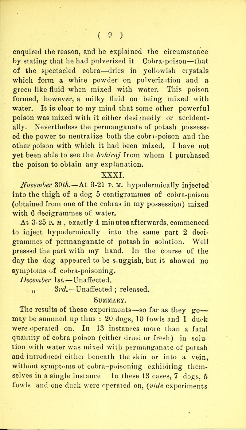 enquired the reason, and he explained the circumstance by stating that he had pulverized it Cobra-poison—that of the spectacled cobra—dries in yellowish crystals which form a white powder on pulverization and a green like fluid when mixed with water. This poison formed, however, a milky fluid on being mixed with water. It is clear to my mind that some other powerful poison was mixed with it either designedly or accident- ally. Nevertheless the permanganate of potash possess- ed the power to neutralize both the cobra-poison and the other poison with which it had been mixed. I have not yet been able to see the bohiroj from whom I purchased the poison to obtain any explanation. XXXI. November 30th.—At 3-21 p. m. hypodermically injected into the thigh of a dog 5 centigrammes of cobra-poison (obtained from one of the cobras in my possession) mixed with 6 decigrammes of water. At 3-25 p. m , exactly 4 minutes afterwards, commenced to inject hypodermically into the same part 2 deci- grammes of permanganate of potash in solution. Well presssd the part with my hand. In the course of the day the dog appeared to be sluggish, but it showed no symptoms of cobra-poisoning. December ls£.—Unaffected. „ 3rd—Unaffected ; released. Summary. The results of these experiments—so far as they go- may be summed up thus : 20 dogs, 10 fowls and 1 duck were operated on. In 13 instances more than a fatal quantity of cobra poison (either dried or fresh) in solu- tion with water was mixed with permanganate of potash and introduced either beneath the skin or into a vein, without symptoms of cobra-poisoning exhibiting them- selves in a single instance In these 13 cases, 7 dogs, 5 fowls and one duck were operated on, (vide experiments